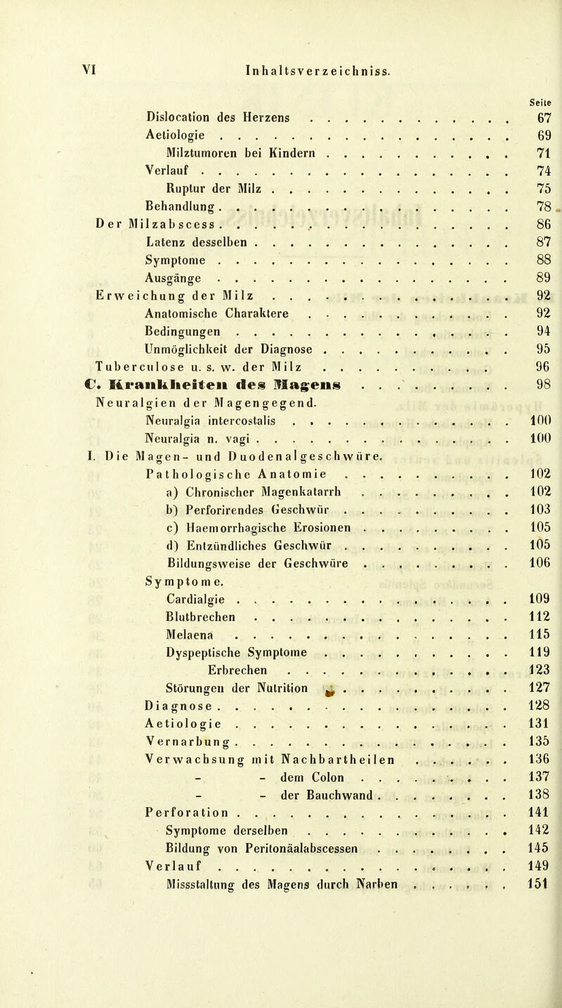 Seite Dislocation des Herzens 67 Aeliologie 69 Milztumoren bei Kindern 71 Verlauf 74 Ruplur der Milz 75 Behandlung 78 . DerMilzabscess 86 Latenz desselben 87 Symptome 88 Ausgänge 89 Erweichung der Milz . . 92 Anatomische Charaktere 92 Bedingungen 94 Unmöglichkeit der Diagnose 95 Tube reu lose u. s. w. der Milz 96 C. Krankheiten des Magens 98 Neuralgien der Magengegend. Neuralgia intercostalis 100 Neuralgia n. vagi 100 I. Die Magen- und Duodenalgeschwüre. Pathologische Anatomie 102 a) Chronischer Magenkatarrh . . 102 b) Perforirendes Geschwür 103 c) Haemorrhagische Erosionen 105 d) Entzündliches Geschwür 105 Bildungsweise der Geschwüre ......... 106 Symptome. Cardialgie 109 Blutbrechen 112 Melaena 115 Dyspeptische Symptome , 119 Erbrechen 123 Störungen der Nütrition w 127 Diagnose. 128 Aetiologie 131 Vernarbung 135 Verwachsung mit Nachbartheilen 136 - dem Colon 137 - der Bauchwand 138 Perforation 141 Symptome derselben 142 Bildung von Peritonäalabscessen 145 Verlauf 149 1 Missstaltung des Magens durch Narben 151