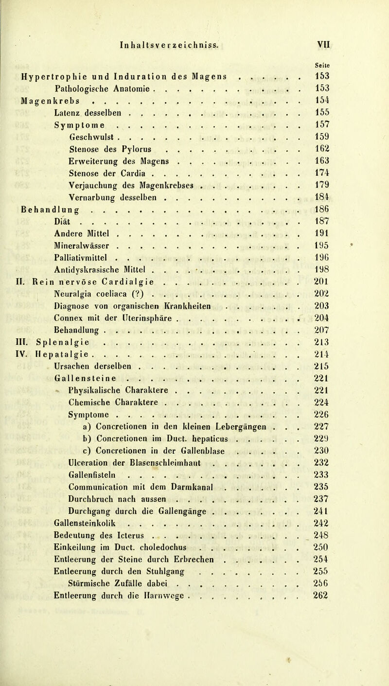 Seile Hypertrophie und Induration des Magens 153 Pathologische Anatomie 153 Magenkrebs 154 Latenz desselben 155 Symptome 157 Geschwulst 159 Stenose des Pylorus 162 Erweiterung des Magens 163 Stenose der Cardia 174 Verjauchung des Magenkrebses 179 Vernarbung desselben 184 Behandlung 186 Diät 187 Andere Mittel 191 Mineralwässer 195 Palliativmittel 196 Antidyskrasische Mittel . . . . • 198 II. Rein nervöse Cardialgie 201 Neuralgia coeliaca (?) 202 Diagnose von organischen Krankheiten 203 Connex mit der Uterinsphäre 204 Behandlung 207 III. Splenalgie 213 IV. Hepatalgie ' . . . . 214 Ursachen derselben 215 Gallensteine 221 Physikalische Charaktere 221 Chemische Charaktere 224 Symptome 226 a) Concretionen in den kleinen Lebergängen . . . 227 b) Concretionen im Duct. hepaticus 229 c) Concretionen in der Gallenblase 230 Ulceration der Blasenschleimhaut 232 Gallenfisteln 233 Communication mit dem Darmkanal 235 Durchbruch nach aussen 237 Durchgang durch die Gallengänge 241 Gallensteinkolik . 242 Bedeutung des Icterus 248 Einkeilung im Duct. choledochus 250 Entleerung der Steine durch Erbrechen 254 Entleerung durch den Stuhlgang 255 Stürmische Zufälle dabei 256 Entleerung durch die Hanivvege 262 1