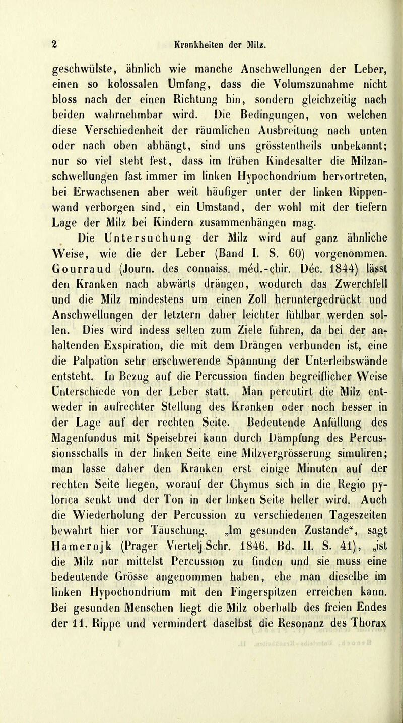 geschwülste, ähnlich wie manche Anschwellungen der Leber, einen so kolossalen Umfang, dass die Volumszunahme nicht bloss nach der einen Richtung hin, sondern gleichzeitig nach beiden wahrnehmbar wird. Die Bedingungen, von welchen diese Verschiedenheit der räumlichen Ausbreitung nach unten oder nach oben abhängt, sind uns grösstentheils unbekannt; nur so viel steht fest, dass im frühen Kindesalter die Milzan- schwellungen fast immer im linken Hypochondrium hervortreten, bei Erwachsenen aber weit häufiger unter der linken Rippen- wand verborgen sind, ein Umstand, der wohl mit der tiefern Lage der Milz bei Kindern zusammenhängen mag. Die Untersuchung der Milz wird auf ganz ähnliche Weise, wie die der Leber (Band I. S. 60) vorgenommen. Gourraud (Journ. des connaiss. med.-cliir. Dec. 1844) lässt den Kranken nach abwärts drängen, wodurch das Zwerchfell und die Milz mindestens um einen Zoll heruntergedrückt und Anschwellungen der letztern daher leichter fühlbar werden sol- len. Dies wird indess selten zum Ziele führen, da bei der an- haltenden Exspiration, die mit dem Drängen verbunden ist, eine die Palpation sehr erschwerende Spannung der Unterleibswände entsteht. In Bezug auf die Percussion finden begreiflicher Weise Unterschiede von der Leber statt. Man percutirt die Milz ent- weder in aufrechter Stellung des Kranken oder noch besser in der Lage auf der rechten Seite. Bedeutende Anfüllung des Magenfundus mit Speisebrei kann durch Dämpfung des Percus- sionsschalls in der linken Seite eine Milzvergrösserung simuliren; man lasse daher den Kranken erst einige Minuten auf der rechten Seite liegen, worauf der Chymus sich in die Regio py- lorica senkt und der Ton in der linken Seite heller wird. Auch die Wiederholung der Percussion zu verschiedenen Tageszeiten bewahrt hier vor Täuschung. „Im gesunden Zustande, sagt Hamernjk (Prager Viertelj.Schr. 1846. Bd. II. S. 41), „ist die Milz nur mittelst Percussion zu finden und sie muss eine bedeutende Grösse angenommen haben, ehe man dieselbe im linken Hvpochondrium mit den Fingerspitzen erreichen kann. Bei gesunden Menschen liegt die Milz oberhalb des freien Endes