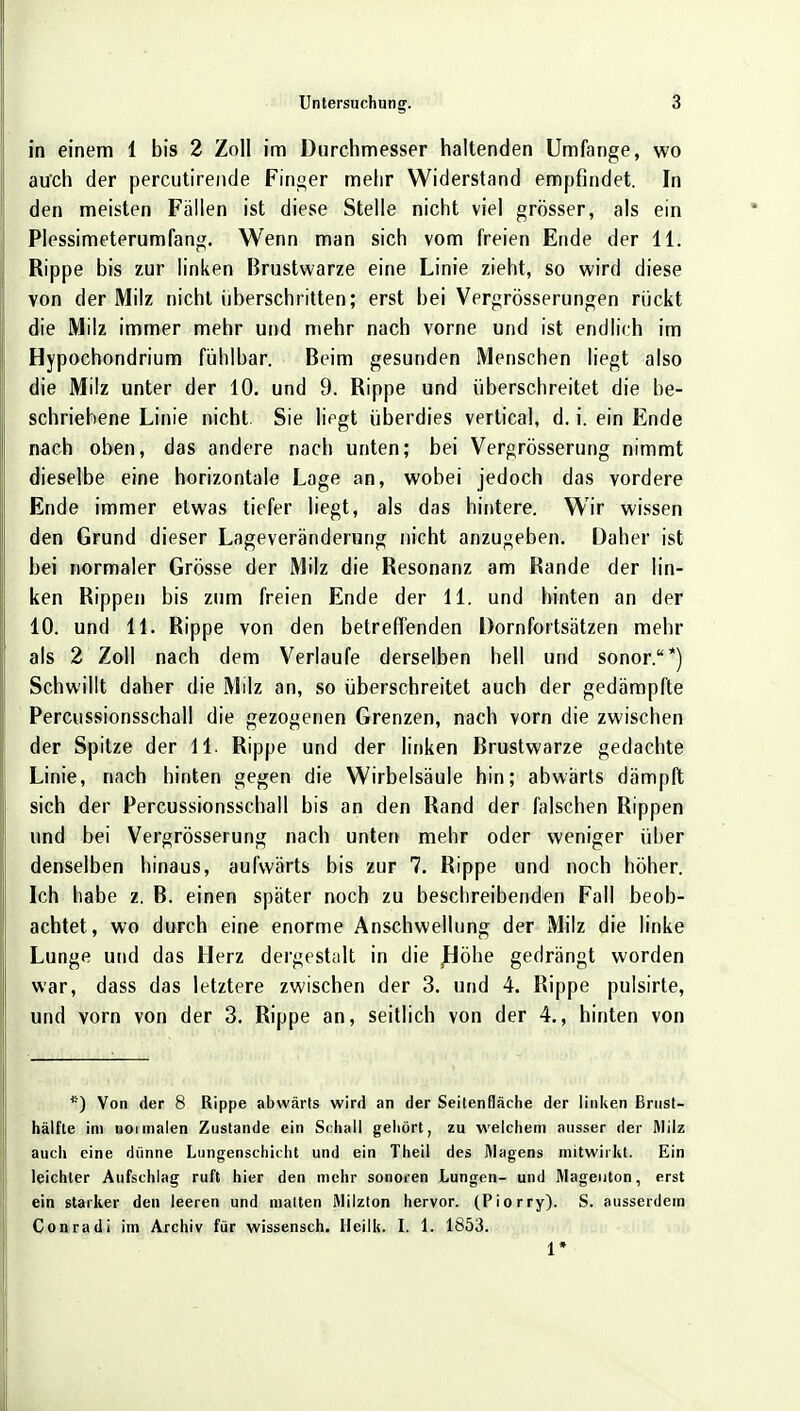 in einem 1 bis 2 Zoll im Durchmesser haltenden Umfange, wo au'ch der percutirende Finger mehr Widerstand empfindet. In den meisten Fallen ist diese Stelle nicht viel grösser, als ein Plessimeterumfang. Wenn man sich vom freien Ende der 11. Rippe bis zur linken Brustwarze eine Linie zieht, so wird diese von der Milz nicht überschritten; erst bei Vergrößerungen rückt die Milz immer mehr und mehr nach vorne und ist endlich im Hypochondrium fühlbar. Beim gesunden Menschen liegt also die Milz unter der 10. und 9. Rippe und überschreitet die be- schriebene Linie nicht. Sie liegt überdies vertical, d. i. ein Ende nach oben, das andere nach unten; bei Vergrösserung nimmt dieselbe eine horizontale Lage an, wobei jedoch das vordere Ende immer etwas tiefer liegt, als das hintere. Wir wissen den Grund dieser Lageveränderung nicht anzugeben. Daher ist bei normaler Grösse der Milz die Resonanz am Rande der lin- ken Rippen bis zum freien Ende der 11. und hinten an der 10. und 11. Rippe von den betreffenden Dornfortsätzen mehr als 2 Zoll nach dem Verlaufe derselben hell und sonor.*) Schwillt daher die Milz an, so überschreitet auch der gedämpfte Percussionsschall die gezogenen Grenzen, nach vorn die zwischen der Spitze der 11. Rippe und der linken Brustwarze gedachte Linie, nach hinten gegen die Wirbelsäule hin; abwärts dämpft sich der Percussionsschall bis an den Rand der falschen Rippen und bei Vergrösserung nach unten mehr oder weniger über denselben hinaus, aufwärts bis zur 7. Rippe und noch höher. Ich habe z. B. einen später noch zu beschreibenden Fall beob- achtet, wo durch eine enorme Anschwellung der Milz die linke Lunge und das Herz dergestalt in die Höhe gedrängt worden war, dass das letztere zwischen der 3. und 4. Rippe pulsirte, und vorn von der 3. Rippe an, seitlich von der 4., hinten von *) Von der 8 Rippe abwärts wird an der Seitenfläche der linken Brnst- hälfte im noi malen Zustande ein Schall gehört, zu welchem ausser der Milz auch eine dünne Lungenschicht und ein Theil des Wagens mitwirkt. Ein leichter Aufschlag ruft hier den mehr sonoren Lungen- und Mageuton, erst ein starker den leeren und malten Alilzton hervor. (Piorry). S. ausserdem Conradi im Archiv für wissensch. Heilk. I. 1. 1853. 1*