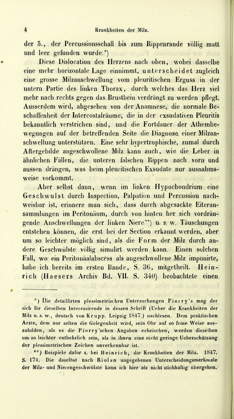 der 5., der Percussionsschall bis zum Rippenrande völlig matt und leer gefunden wurde.*) Diese Dislocation des Herzens nach oben, wobei dasselbe eine mehr horizontale Lage einnimmt, unterscheidet zugleich eine grosse Milzanschwellung vom pleuritischen Erguss in der untern Partie des linken Thorax, durch welches das Herz viel mehr nach rechts gegen das Brustbein verdrängt zu werden pflegt. Ausserdem wird, abgesehen von der Anamnese, die normale Be- schaffenheit der Intercostalräume, die in der exsudativen Pleuritis bekanntlich verstrichen sind, und die Fortdauer der Athembe- wegungen auf der betreffenden Seite die Diagnose einer Milzan- schwellung unterstützen. Eine sehr hypertrophische, zumal durch Aftergebilde angeschwollene Milz kann auch, wie die Leber in ähnlichen Fällen, die unteren falschen Rippen nach vorn und aussen drängen, was beim pleuritischen Exsudate nur ausnahms- weise vorkommt. Aber selbst dann, wenn im linken Hypochondrium eine Geschwulst durch Inspection, Palpation und Percussion nach- weisbar ist, erinnere man sich, dass durch abgesackte Eiteran- sammlungen im Peritonäum, durch von hinten her sich vordrän- gende Anschwellungen der linken Niere**) u. s. w. Täuschungen entstehen können, die erst bei der Section erkannt werden, aber um so leichter möglich sind, als die Form der Milz durch an- dere Geschwülste völlig simulirt werden kann. Einen solchen Fall, wo ein Peritonäalabscess als angeschwollene Milz imponirte, habe ich bereits im ersten Bande, S. 36, mitgetheilt. Hein- rich (Haesers Archiv Bd. VII. S. 340) beobachtete einen *) Die detaillirten plessimetrischen Untersuchungen Piorry's mag der sich für dieselben lnteressirende in dessen Schrift (Ueber die Krankheiten der Milz u. s. w., deutsch von Krupp. Leipzig 1847.) nachlesen. Dem praktischen Arzte, dem nur selten die Gelegenheit wird, sein Ohr auf so feine Weise aus- zubilden, als es die Piorry'sehen Angaben erheischen, werden dieselben um so leichter entbehrlich sein, als in ihnen eine nicht geringe Ueberschätzung der plessimetrischen Zeichen unverkennbar ist. **) Beispiele dafür s. bei Heinrich, die Krankheiten der Milz. 1847. S. 174. Die daselbst nach Riolan angegebenen Unterscheidungsmerkmale der Milz- und Nierengesehwülste kann ich hier als nicht stichhaltig übergehen.
