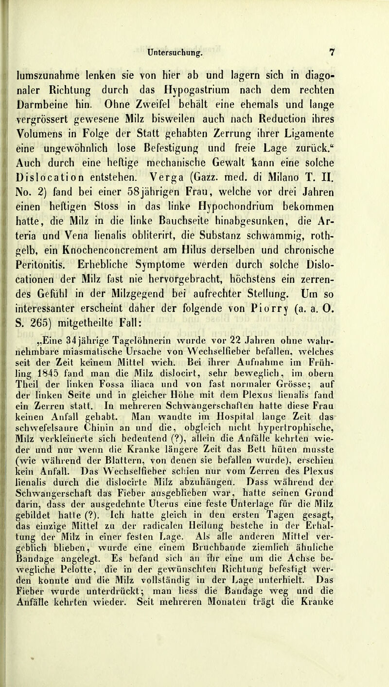 lumszunahme lenken sie von hier ab und lagern sich in diago- naler Richtung durch das Hypogastrium nach dem rechten Darmbeine hin. Ohne Zweifel behalt eine ehemals und lange vergrössert gewesene Milz bisweilen auch nach Reduction ihres Volumens in Folge der Statt gehabten Zerrung ihrer Ligamente eine ungewöhnlich lose Befestigung und freie Lage zurück. I, Auch durch eine heftige mechanische Gewalt kann eine solche Dislocation entstehen. Verga (Gazz. med. di Milano T. II. No. 2) fand bei einer 58jahrigen Frau, welche vor drei Jahren I einen heftigen Stoss in das linke Hypochondrium bekommen j hatte, die Milz in die linke Bauchseite hinabgesunken, die Ar- teria und Vena lienalis obliterirt, die Substanz schwammig, roth- gelb, ein Knochenconcrement am Hilus derselben und chronische ! Peritonitis. Erhebliche Symptome werden durch solche Dislo- cationen der Milz fast nie hervorgebracht, höchstens ein zerren- des Gefühl in der Milzgegend bei aufrechter Stellung. Um so I interessanter erscheint daher der folgende von Piorry (a. a. 0. S. 265) mitgetheilte Fall: „Eine 34 jährige Tagelöhnerin wurde vor 22 Jahren ohne wahr- nehmbare miasmatische Ursache von Wechselfieber befallen, welches seit der Zeit keinem Mittel wich. Bei ihrer Aufnahme im Früh- ling 1845 fand man die Milz dislocirt, sehr beweglich, im obern Theil der linken Fossa iliaca und von fast normaler Grösse; auf | der linken Seite und in gleicher Höhe mit dem Plexus lienalis fand ein Zerren statt. In mehreren Schwangerschaften hatte diese Frau keinen Anfall gehabt. Man wandte im Hospital lange Zeit das schwefelsaure Chinin an und die, obgleich nicht hypertrophische, Mdz verkleinerte sich bedeutend (?), allein die Anfälle kehrten wie- der und nur wenn die Kranke längere Zeit das Bett hüten musste (wie während der Blattern, von denen sie befallen wurde), erschien kein Anfall. Das Wechselfieber schien nur vom Zerren des Plexus lienalis durch die dislocirte Milz abzuhängen. Dass während der Schwangerschaft das Fieber ausgeblieben war, hatte seinen Grund darin, dass der ausgedehnte Uterus eine feste Unterlage für die Milz gebildet hatte (?). Ich hatte gleich in den ersten Tagen gesagt, das einzige Mittel zu der raclicalen Heilung bestehe in der Erhal- tung der Milz in einer festen Lage. Als alle anderen Mittel ver- geblich blieben, wurde eine einem Bruchbande ziemlich ähnliche Bandage angelegt. Es befand sich an rhr eine um die Achse be- wegliche Pelotte, die in der gewünschten Richtung befestigt wer- den konnte und die Milz vollständig in der Lage unterhielt. Das Fieber wurde unterdrückt; man liess die Bandage weg und die Anfälle kehrten wieder. Seit mehreren Monaten trägt die Kranke