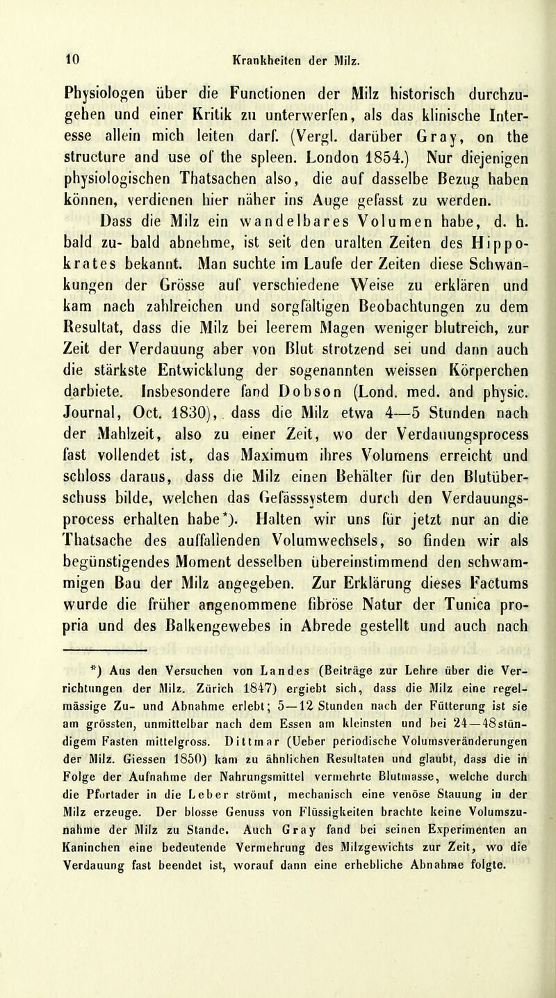 Physiologen über die Functionen der Milz historisch durchzu- gehen und einer Kritik zu unterwerfen, als das klinische Inter- esse allein mich leiten darf. (Vergl. darüber Gray, on the structure and use of the spieen. London 1854.) Nur diejenigen physiologischen Thatsachen also, die auf dasselbe Bezug haben können, verdienen hier näher ins Auge gefasst zu werden. Dass die Milz ein wandelbares Volumen habe, d. h. bald zu- bald abnehme, ist seit den uralten Zeiten des Hippo- krates bekannt. Man suchte im Laufe der Zeiten diese Schwan- kungen der Grösse auf verschiedene Weise zu erklären und kam nach zahlreichen und sorgfältigen Beobachtungen zu dem Resultat, dass die Milz bei leerem Magen weniger blutreich, zur Zeit der Verdauung aber von Blut strotzend sei und dann auch die stärkste Entwicklung der sogenannten weissen Körperchen darbiete. Insbesondere fand Dobson (Lond. med. and physic. Journal, Oct. 1830), dass die Milz etwa 4—5 Stunden nach der Mahlzeit, also zu einer Zeit, wo der Verdauungsprocess fast vollendet ist, das Maximum ihres Volumens erreicht und schloss daraus, dass die Milz einen Behälter für den Blutüber- schuss bilde, welchen das Gefässsystem durch den Verdauungs- process erhalten habe*). Halten wir uns für jetzt nur an die Thatsache des auffallenden Volumwechsels, so finden wir als begünstigendes Moment desselben übereinstimmend den schwam- migen Bau der Milz angegeben. Zur Erklärung dieses Facturus wurde die früher angenommene fibröse Natur der Tunica pro- pria und des Balkengewebes in Abrede gestellt und auch nach *) Aus den Versuchen von Landes (Beiträge zur Lehre über die Ver- richtungen der Milz. Zürich 1847) ergiebt sich, dass die Milz eine regel- mässige Zu- und Abnahme erlebt; 5—12 Stunden nach der Fütterung ist sie am grössten, unmittelbar nach dem Essen am kleinsten und bei 24 — 48stün- digem Fasten mittelgross. Dittmar (Ueber periodische Volumsveränderungen der Milz. Giessen 1850) kam zu ähnlichen Resultaten und glaubt, dass die in Folge der Aufnahme der Nahrungsmittel vermehrte Blutmasse, welche durch die Pfortader in die Leber strömt, mechanisch eine venöse Stauung in der Milz erzeuge. Der blosse Genuss von Flüssigkeiten brachte keine Volumszu- nahme der Milz zu Stande. Auch Gray fand bei seinen Experimenten an Kaninchen eine bedeutende Vermehrung des Milzgewichts zur Zeit, wo die Verdauung fast beendet ist, worauf dann eine erhebliche Abnahme folgte.