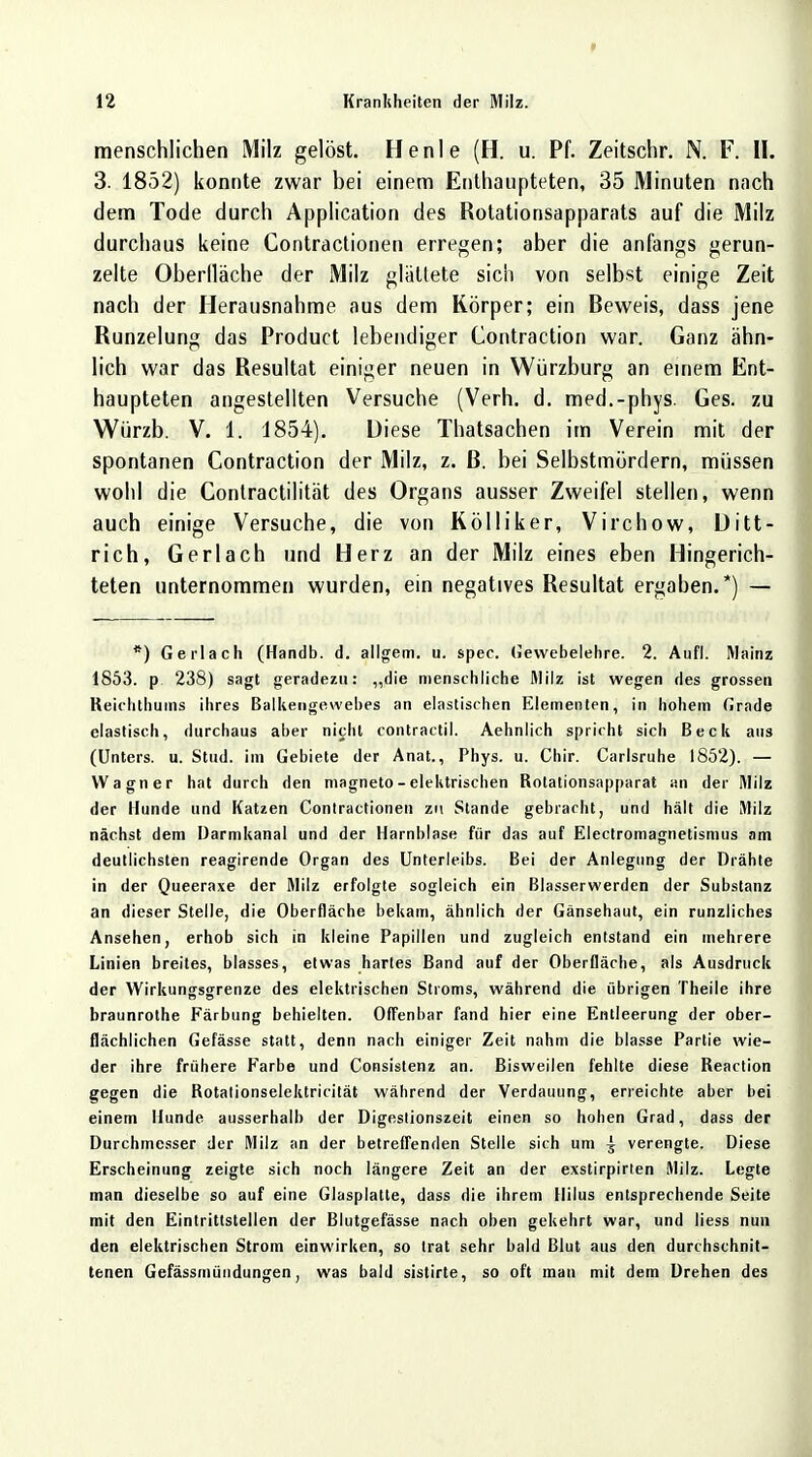 menschlichen Milz gelöst. He nie (H. u. Pf. Zeitschr. N. F. II. 3. 1852) konnte zwar bei einem Enthaupteten, 35 Minuten nach dem Tode durch Application des Rolationsapparats auf die Milz durchaus keine Contractionen erregen; aber die anfangs gerun- zelte Oberlläche der Milz glätlete sich von selbst einige Zeit nach der Herausnahme aus dem Körper; ein Beweis, dass jene Runzelung das Product lebendiger Contraction war. Ganz ähn- lich war das Resultat einiger neuen in Würzburg an einem Ent- haupteten angestellten Versuche (Verh. d. med.-phys. Ges. zu Würzb. V. 1. 1854). Diese Thatsachen im Verein mit der spontanen Contraction der Milz, z. ß. bei Selbstmördern, müssen wohl die Contractilität des Organs ausser Zweifel stellen, wenn auch einige Versuche, die von Kölliker, Virchow, Ditt- rich, Gerlach und Herz an der Milz eines eben Hingerich- teten unternommen wurden, ein negatives Resultat ergaben.*) — *) Gerlach (Handb. d. allgem. u. spec. Gewebelehre. 2. Aufl. Mainz 1853. p 238) sagt geradezu: „die menschliche Milz ist wegen des grossen Reichthums ihres Balkengewebes an elastischen Elementen, in hohem Grade elastisch, durchaus aber nicht contractil. Aehnlich spricht sich Beck aus (Unters, u. Stud. im Gebiete der Anat., Phys. u. Chir. Carlsruhe 1852). — Wagner hat durch den magneto - elektrischen Bolationsapparat an der Milz der Hunde und Katzen Contractionen zi\ Stande gebracht, und hält die Milz nächst dem Darmkanal und der Harnblase für das auf Electromagnetismus am deutlichsten reagirende Organ des Unterleibs. Bei der Anlegung der Drähte in der Queeraxe der Milz erfolgte sogleich ein Blasserwerdcn der Substanz an dieser Stelle, die Oberfläche bekam, ähnlich der Gänsehaut, ein runzliches Ansehen, erhob sich in kleine Papillen und zugleich entstand ein mehrere Linien breites, blasses, etwas hartes Band auf der Oberfläche, als Ausdruck der Wirkungsgrenze des elektrischen Stroms, während die übrigen Theile ihre braunrothe Färbung behielten. Offenbar fand hier eine Entleerung der ober- flächlichen Gefässe statt, denn nach einiger Zeit nahm die blasse Partie wie- der ihre frühere Farbe und Consistenz an. Bisweilen fehlte diese Beaction gegen die Botationselektricität während der Verdauung, erreichte aber bei einem Hunde ausserhalb der Digestionszeit einen so hohen Grad, dass der Durchmesser der Milz an der betreffenden Stelle sich um ^ verengte. Diese Erscheinung zeigte sich noch längere Zeit an der exstirpirten Milz. Legte man dieselbe so auf eine Glasplatte, dass die ihrem Hilus entsprechende Seite mit den Eintrittstellen der Blutgefässe nach oben gekehrt war, und Hess nun den elektrischen Strom einwirken, so trat sehr bald Blut aus den durchschnit- tenen Gefässmündungen, was bald sistirte, so oft man mit dem Drehen des