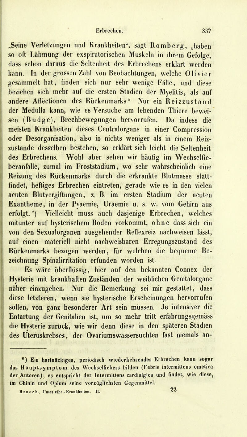 rSeine Verletzungen und Krankheiten, sagt Romberg, „haben so oft Lähmung der exspiratorischen Muskeln in ihrem Gefolge, dass schon daraus die Seltenheit des Erbrechens erklärt werden kann. In der grossen Zahl von Beobachtungen, welche Olivier gesammelt hat, finden sich nur sehr wenige Fälle, und diese beziehen sich mehr auf die ersten Stadien der Myelitis, als auf andere Affectionen des Rückenmarks. Nur ein Reizzustand der Medulla kann, wie es Versuche am lebenden Thiere bewei- sen (Budge), Brechbewegungen hervorrufen. Da indess die meisten Krankheiten dieses Centraiorgans in einer Compression oder Desorganisation, also in nichts weniger als in einem Reiz- zustande desselben bestehen, so erklärt sich leicht die Seltenheit des Erbrechens. Wohl aber sehen wir häufig im Wechselfie- beranfalle, zumal im Froststadium, wo sehr wahrscheinlich eine Reizung des Rückenmarks durch die erkrankte Blutmasse statt- findet, heftiges Erbrechen eintreten, gerade wie es in den vielen acuten Blutvergiftungen, z. B. im ersten Stadium der acuten Exantheme, in der Pyaemie, Uraemie u. s. w. vom Gehirn aus erfolgt.*) Vielleicht muss auch dasjenige Erbrechen, welches mitunter auf hysterischem Boden vorkommt, ohne dass sich ein von den Sexualorganen ausgehender Reflexreiz nachweisen lässt, auf einen materiell nicht nachweisbaren Erregungszustand des Rückenmarks bezogen werden, für welchen die bequeme Be- zeichnung Spinalirritation erfunden worden ist. Es wäre überflüssig, hier auf den bekannten Connex der Hysterie mit krankhaften Zuständen der weiblichen Genitalorgane näher einzugehen. Nur die Bemerkung sei mir gestattet, dass diese letzteren, wenn sie hysterische Erscheinungen hervorrufen sollen, von ganz besonderer Art sein müssen. Je intensiver die Entartung der Genitalien ist, um so mehr tritt erfahrungsgemäss die Hysterie zurück, wie wir denn diese in den späteren Stadien des Uteruskrebses, der Ovariumswassersuchten fast niemals an- *) Ein hartnäckiges, periodisch wiederkehrendes Erbrechen kann sogar das Hauptsymptom des Wechselfiebers bilden (Febris intermittens emetica der Autoren); es entspricht der Intermittens cardialgica und findet, wie diese, im Chinin und Opium seine vorzüglichsten Gegenmittel. Hen och, Unterleibs-Krankheiten. II,