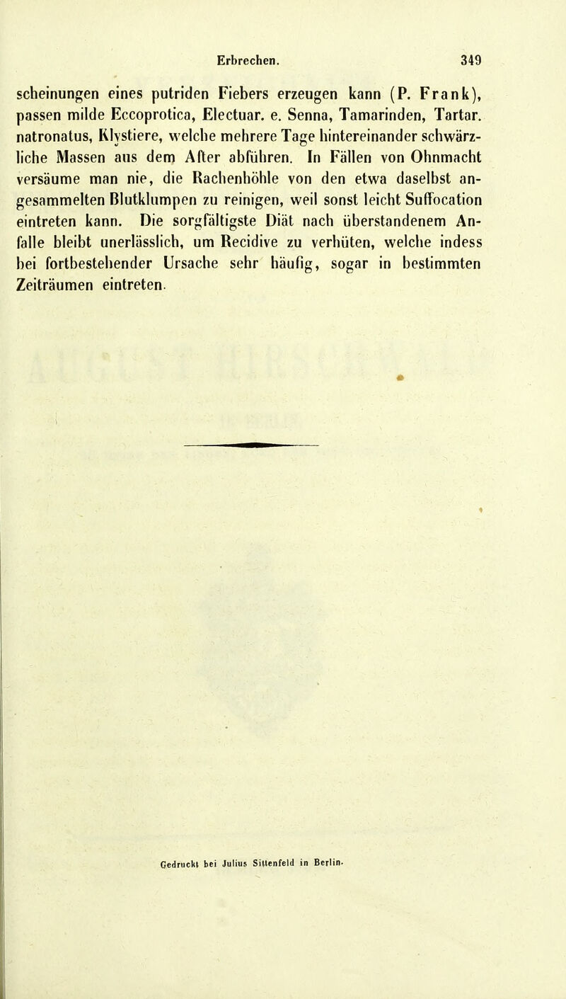 scheinungen eines putriden Fiebers erzeugen kann (P. Frank), passen milde Eccoprotica, Electuar. e. Senna, Tamarinden, Tartar. natronatus, Rlystiere, welche mehrere Tage hintereinander schwärz- liche Massen aus dem After abführen. In Fällen von Ohnmacht versäume man nie, die Rachenhöhle von den etwa daselbst an- gesammelten Blutklumpen zu reinigen, weil sonst leicht Suffocation eintreten kann. Die sorgfältigste Diät nach überstandenem An- falle bleibt unerlässlich, um Recidive zu verhüten, welche indess bei fortbestehender Ursache sehr häufig, sogar in bestimmten Zeiträumen eintreten. Gedruckt bei Julius Siltenfeld in Berlin-