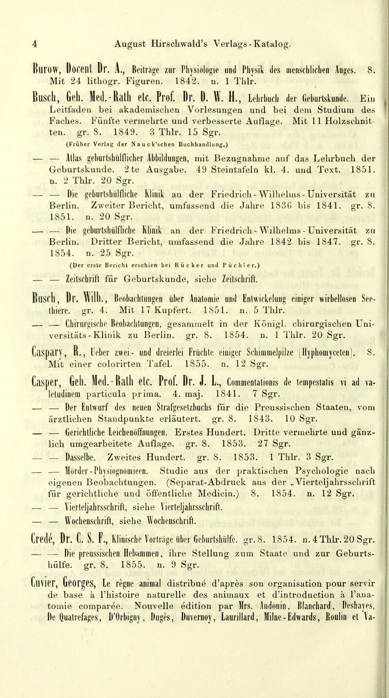 Burow, Doceill Dl'. A., Beitrage zur Physiologie und Physik des menschlichen Auges. 8. Mit 24 lithogr. Figuren. 1842. m 1 Thlr. Busch, Gell. Med.-Ralll elC. Prof. Dr. D. W. H., Lehrbuch der Geburlskunde. Ein Leitfaden bei akademischen Vorlesungen und bei dem Studium des I Faches. Fünfte vermehrte und verbesserte Autlage. Mit 11 Holzschnit ten. gr. 8. 1849. 3 Thlr. 15 Sgr. (Früher Verlag der Nauck'schen Buchhandlung,) — — Atlas gehurtshiilflicher Abbildungen, mit Bezugnahme auf das Lehrbuch der Geburtskunde. 2 te Ausgabe. 49 Steintafeln kl. 4. und Text. 1851. n. 2 Thlr. 20 Sgr. — — Die geburtshilflich« Klinik an der Friedrich-Wilhelms-Universität zu Berlin. Zweiter Bericht, umfassend die Jahre 1836 bis 1841. gr. S. 1851. n. 20 Sgr. — — Die geburtshülflichc Klinik an der Friedrich-Wilhelms-Universität zu Berlin. Dritter Bericht, umfassend die Jahre 1842 bis 1847. gr. 8. 1854. n. 25 Sgr. (Der ersle Bericht erschien bei Rücker und Pächter*) — — Zeitschrift für Geburtskunde, siehe Zeitschrift. Bliscll, Dl. Willi., Beobachtungen über Anatomie und Entwicklung einiger wirbellosen See- thiere. gr. 4. Mit 17Kupfert. 1851. n. 5 Thlr. — — Chirurgische Beobachtungen, gesammelt in der Königl. chirurgischen Uni- versität«-Klinik zu Berlin, gr. 8. 1854. n. 1 Thlr. 20 Sgr. CaspaTy, R., leber zwei- und dreierlei Früchte einiger Schimmelpilze (llyphoniyceten). 8. Mit einer colorirten Tafel. 1855. n. 12 Sgr. Casper, Gell. Med.-Rath etc. Prof. Dr. J. L, Commentalionis de tempestalis vi ad va- leludinem particula prima. 4. maj. 1841. 7 Sgr. — — Der Entwurf des neuen Strafgesetzbuchs für die Preussischen Staaten, vom ärztlichen Standpunkte erläutert, gr. 8. 1S43. 10 Sgr. — — Gerichtliche Leichenöffnungen. Erstes Hundert. Dritte vermehrte und gänz- lich umgearbeitete Auflage, gr. 8. 1853. 27 Sgr. — — Dasselbe. Zweites Hundert, gr. S. 1853. 1 Thlr. 3 Sgr. — — Mörder-Phjsiognomieen. Studie aus der praktischen Psychologie nach eigenen Beobachtungen. (Separat-Abdruck aus der ,,Vierteljahrsschrift für gerichtliche und öffentliche Medicin.) 8. 1854. n. 12 Sgr. — — Viertcljahrsschrift, siehe Vierteljahrsschrift. — — Wochenschrift, siehe Wochenschrift. Oedt', Dr. C. S. F., Klinische Vorträge über r.cburlsbülfe. gr.S. 1854. n. 4 Thlr. 20 Sgr. — —■ Die preussischen Hebammen, ihre Stellung zum Staate und zur Geburts- hülfe. gr. 8. 1855. n. 9 Sgr. CllVier, Georges, Le regne aninial distribue d'apres son Organisation pour servir de base ä l'histoire naturelle des animaux et d'introduction ä l'ana- tomie comparee. Nouvelle edition par Urs. Audouin, Blanchard, Deshayes, De Qiiatrefages', D'Orbigny, Duges, Duvernoy, Laurillard, Milne-Edwards, Roulin et Va- ■