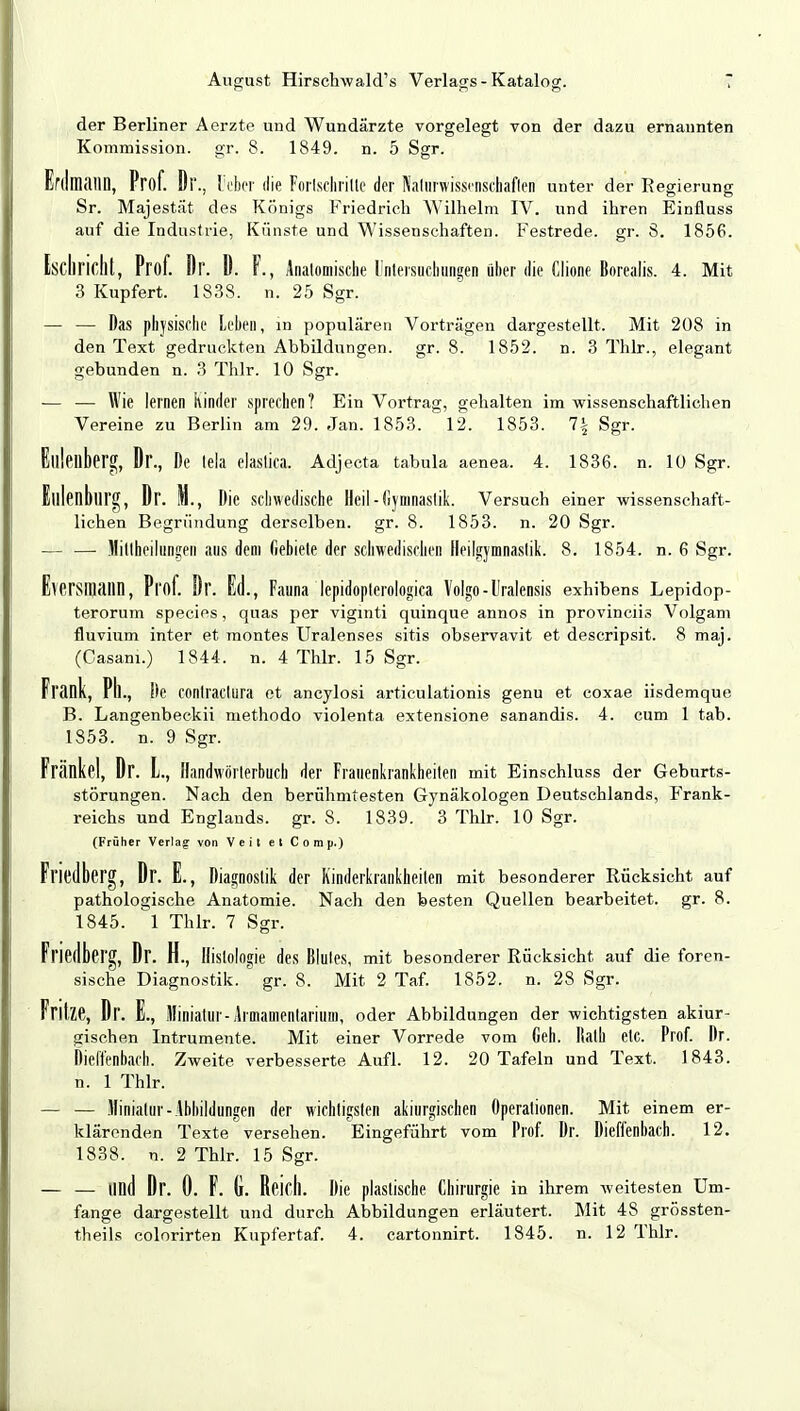 der Berliner Aerzte und Wundärzte vorgelegt von der dazu ernannten Kommission, gr. 8. 1849. n. 5 Sgr. ErdlMlM, Prof. Di'., lieber die Fortschritte der Naturwissenschaften unter der Regierung Sr. Majestät des Königs Friedrich Wilhelm IV. und ihren Einfluss auf die Industrie, Künste und Wissenschaften. Festrede, gr. 8. 1856. Iscliricht, Prof. Dr. D. F., Anatomische ünteisncbungen über die Ciione Borealis. 4. Mit 3 Kupfert. 1838. n. 25 Sgr. — — Das physische Leben, in populären Vorträgen dargestellt. Mit 208 in den Text gedruckten Abbildungen, gr. 8. 1852. n. 3 Thlr., elegant gebunden n. 3 Thlr. 10 Sgr. — — Wie lernen Kinder sprechen ? Ein Vortrag, gehalten im wissenschaftlichen Vereine zu Berlin am 29. Jan. 1853. 12. 1853. 1\ Sgr. Gillenberg, Dr., De tela elastica. Adjecta tabula aenea. 4. 1836. n. 10 Sgr. Eulenburg, Dr. M., Die schwedische Heil-Gymnastik. Versuch einer wissenschaft- lichen Begründung derselben, gr. 8. 1853. n. 20 Sgr. — — Hitthetlttogeri aus dem Gebiete der schwedischen Heilgymnastik. 8. 1854. n. 6 Sgr. Eversmilllll, Prof. Dr. Ed., Fauna lepidopterologica Voigo-Uralensis exhibens Lepidop- terorum species, quas per viginti quinque annos in provinciis Volgani fluvium inter et montes Uralenses sitis observavit et descripsit. 8 maj. (Casam.) 1844. n. 4 Thlr. 15 Sgr. Frank, Pll., De COntractura et ancylosi articulationis genu et coxae iisdemque B. Langenbeckii methodo violenta extensione sanandis. 4. cum 1 tab. 1853. n. 9 Sgr. Frankel, Dr. L, Handwörterbuch der Frauenkrankheiten mit Einschluss der Geburts- störungen. Nach den berühmtesten Gynäkologen Deutschlands, Frank- reichs und Englands, gr. 8. 1839. 3 Thlr. 10 Sgr. (Früher Verlag von Veit et Comp.) Fl'iedberg, Dr. E., Diagnostik der Kinderkrankheiten mit besonderer Rücksicht auf pathologische Anatomie. Nach den besten Quellen bearbeitet, gr. 8. 1845. 1 Thlr. 7 Sgr. Fl'iedberg, Dr. H., Histologie des Blutes, mit besonderer Rücksicht auf die foren- sische Diagnostik, gr. 8. Mit 2 Taf. 1852. n. 28 Sgr. Fritze, Dr. E., Miniatur-Aimamenlarium, oder Abbildungen der wichtigsten akiur- gischen Intrumente. Mit einer Vorrede vom Geh. Kalb etc. Prof. Dr. Dieffenbach. Zweite verbesserte Aufl. 12. 20 Tafeln und Text. 1843. n. 1 Thlr. — — Miniatur- Abbildungen der wichtigsten akiurgischen Operationen. Mit einem er- klärenden Texte versehen. Eingeführt vom Prof. Dr. Dieffenbach. 12. 1838. n. 2 Thlr. 15 Sgr. — — lind Dr. 0. F. G. Reich. Die plastische Chirurgie in ihrem weitesten Um- fange dargestellt und durch Abbildungen erläutert. Mit 48 grössten-