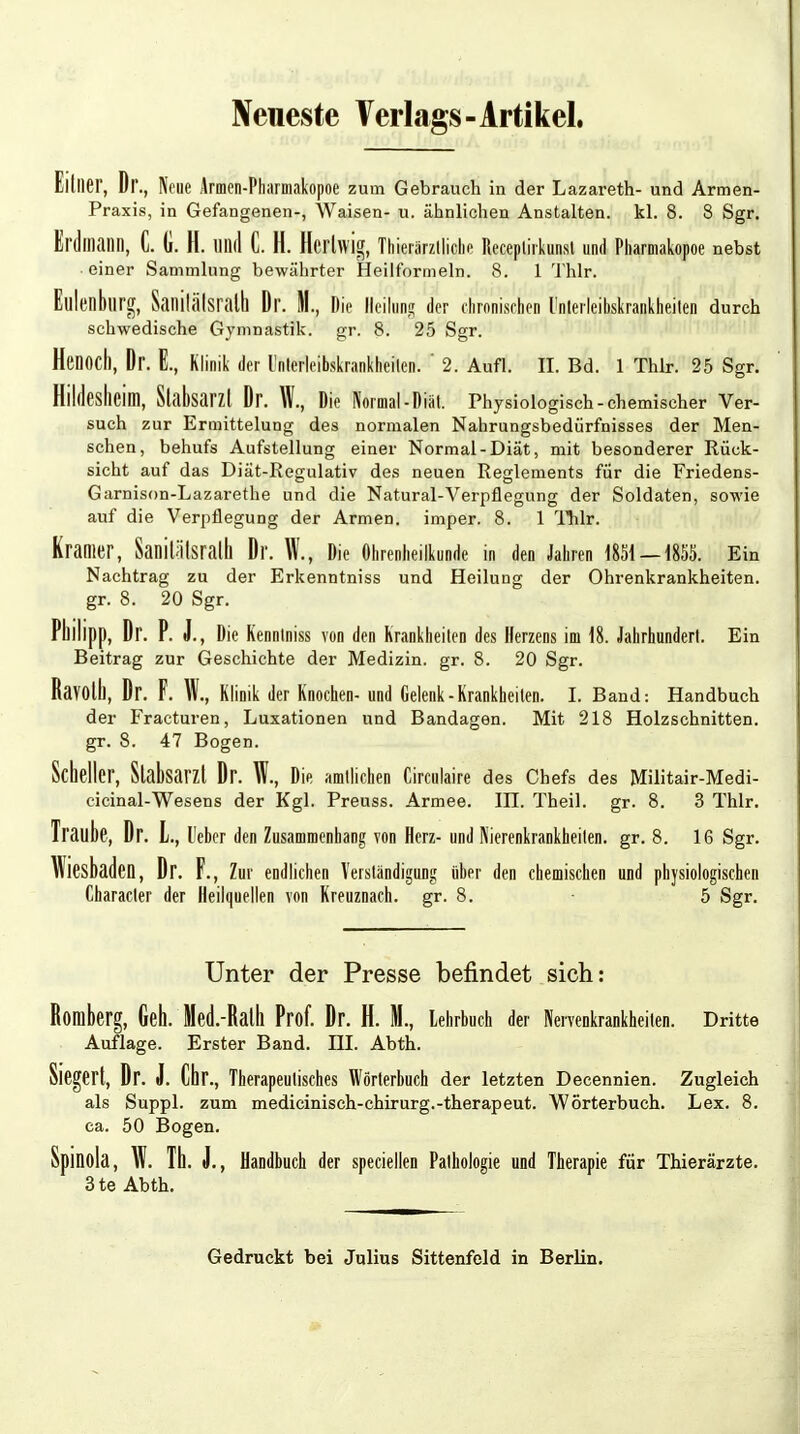 Neueste Verlags - Artikel. Elllier, Dr., Neue Armen-Pharmakopoe zum Gebrauch in der Lazareth- und Armen- Praxis, in Gefangenen-, Waisen- u. ähnlichen Anstalten, kl. 8. 8 Sgr. Erdmann, C. (i. H. Ulld C. H. Ilerlwig, Thieiärzlliche Receplirkunst und Pharmakopoe nebst einer Sammlung bewährter Heilformeln. 8. 1 Thlr. Eulenburg, Sanilälsrath Dr. H., Die Heilung der chronischen l'nlerleibskrankheilen durch schwedische Gymnastik, gr. 8. 25 Sgr. Hcnocl), Dr. E., Klinik der l'nlerleibskrankheilen. ' 2. Aufl. II. Bd. 1 Thlr. 25 Sgr. Bildesheim, Stabsarzt Dr. W., Die Normal-Diat. Physiologisch-chemischer Ver- such zur Ermittelung des normalen Nahrungsbedürfnisses der Men- schen, behufs Aufstellung einer Normal-Diät, mit besonderer Rück- sicht auf das Diät-Regulativ des neuen Reglements für die Friedens- Garnison-Lazarethe und die Natural-Verpflegung der Soldaten, sowie auf die Verpflegung der Armen, imper. 8. 1 Thlr. Krämer, Sanitätsrath Dr. W., Die Ohrenheilkunde in den Jahren 1851 — 1855. Ein Nachtrag zu der Erkenntniss und Heilung der Ohrenkrankheiten, gr. 8. 20 Sgr. Pllilipp, Dr. P. J., Die Kennlniss von den Krankheiten des Herzens im 18. Jahrhundert. Ein Beitrag zur Geschichte der Medizin, gr. 8. 20 Sgr. Ravolll, Dr. F. W., Klinik der Knochen- und Gelenk-Krankheiten. I. Band: Handbuch der Fracturen, Luxationen und Bandagen. Mit 218 Holzschnitten, gr. 8. 47 Bogen. Scheiter, Stabsarzt Dr. W., Die amtlichen Circulaire des Chefs des Militair-Medi- cicinal-Wesens der Kgl. Preuss. Armee, in. Theil. gr. 8. 3 Thlr. Traube, Dr. L, l'eber den Zusammenbang von Herz- und Nierenkrankheiten, gr. 8. 16 Sgr. Wiesbaden, Dr. F., Zur endlichen Verständigung über den chemischen und physiologischen Characler der Heilquellen von Kreuznach, gr. 8. • 5 Sgr. Unter der Presse befindet sich: Romberg, Geh. Med.-Ralll Prof. Dr. H. H., Lehrbuch der Nervenkrankheiten. Dritte Auflage. Erster Band. III. Abth. Siegert, Dr. J. Chr., Therapeutisches Wörterbuch der letzten Decennien. Zugleich als Suppl. zum medicinisch-chirurg.-therapeut. Wörterbuch. Lex. 8. ca. 50 Bogen. Spinola, W. Tu. J., Handbuch der speciellen Pathologie und Therapie für Thierärzte. 3 te Abth. Gedruckt bei Julius Sittenfeld in Berlin.