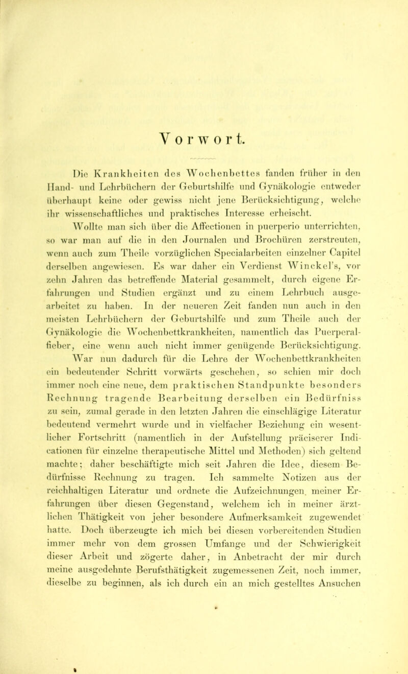 V 0 r w 0 r t. Die K rank li ei teil des Woclienhettes fanden tVülier in den Hand- und LehrbiUdiern der rreburtsliilfe und Gynäkologie entwed<‘r iil)erliau|)t keine oder gewiss niclit jeiui l>erü(;ksiclitif^nn^, welelu' ilir wissenseliat’tliclies und praktiselies Interesse erlieiselit. Wollte inan sieh über die Affectionen in jiuerperio unterriebten,, so war man aut’ die in den Journalen und l^roebüren zerstreuten, wenn auch zum Tbeile vorzüglielien Speeialarbeiten einzelner Cajiitel derselben angewiesen. Es war daher ein Verdienst Winekel’s, vor zehn Jahren das betreffende Material gesammelt, durch eigene Er- fahrungen und Studien ergänzt und zu einem Lehrbuch ausge- arheitet zu haben. In der neueren Zeit fänden nun auch in den meisten Lehrbüchern der Geburtshilfe und zum Tbeile auch der Gynäkologie die Wochenhettkrankheiten, namentlich das Ihierperal- fieher, eine wenn auch nicht immer genügende Berücksichtigung. War nun dadurch für die Lehre der Wochenhettkrankheiten ein bedeutender Schritt vorwärts geschehen, so schien mir doch immer noch eine neue, dem jiraktischen Standjiunkte besonders Bcchnung tragende Bearbeitung derselben ein Bedürfniss zu sein, zumal gerade in den letzten Jahren die einschlägige Literatur bedeutend vermehrt wurde und in vielfacher Beziehung ein wesent- licher Fortschritt (namentlich in der Aufstellung präciserer Tndi- cationen für einzelne therapeutische ]\[ittel und ^Methoden) sich geltend machte; daher beschäftigte mich seit Jahren die Idee, diesem Be- dürfnisse Rechnung zu tragen. Ich sammelte Notizen aus der reichhaltigen Literatur und ordnete die Aufzeichnungen, meiner Er- fahrungen über diesen Gegenstand, welchem ich in meiner ärzt- lichen Thätigkeit von jeher besondere Aufmerksamkeit zugewendet ’ hatte. Doch überzeugte ich mich hei diesen vorbereitenden Studien immer mehr von dem grossen Umfänge und der Schwierigkeit dieser Arbeit und zögerte daher, in Anbetracht der mir durch meine ausgedehnte Berufsthätigkeit zugemessenen Zeit, noch immer, dieselbe zu beginnen, als ich durch ein an mich gestelltes Ansuchen %