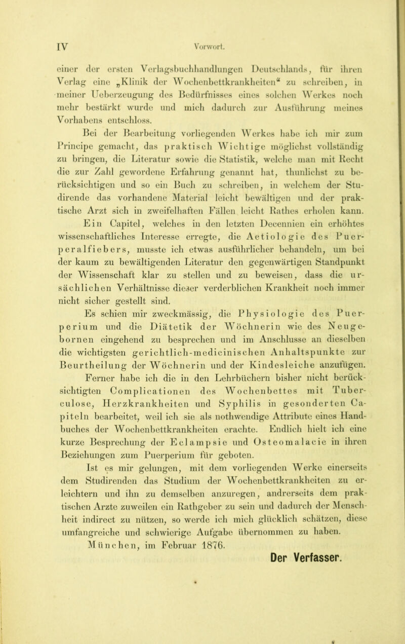 einer der ersten Verhigsbucliliiindlungen Deutschlands, tiir ihren Verlag eine „Klinik der Woehenhettkrankheiten“ zu sehreihen, in meiner Ueherzeugung des l^edürtnisses eines solchen Werkes noch mehr bestärkt wurde und mich dadurch zur Austiihrung meines Vorhabens entschloss. Bei der l^earheitung vorliegenden Werkes habe ich mir zum Principe gemacht, das praktisch Wichtige möglichst vollständig zu bringen, die Literatur sowie die Statistik, welche man mit Recht die zur Zahl gewordene Erfahrung genannt hat, thimlichst zu be- rücksichtigen und so ein Buch zu sclireihen, in welchem der Stu- dirende das vorhandene Material leicht bewältigen und der prak- tische Arzt sich in zweifelhaften Fällen leicht Ratlies erholen kann. Ein Capitel, welches in den letzten Decennien ein erhöhtes wissenschaftliches Interesse erregte, die Aet io 1 o gi e des Puer- peralfiebers, musste ich etwas ausführlicher behandeln, um bei der kaum zu bewältigenden Literatur den gegenwärtigen Standpunkt der Wissenschaft klar zu stellen und zu beweisen, dass die ur- sächlichen Verhältnisse dieser verderblichen Krankheit noch immer nicht sicher gestellt sind. Es schien mir zweckmässig, die Physiologie des Puer- perium und die Diätetik der Wöchnerin wie des Neuge- bornen eingehend zu besprechen und im Anschlüsse an dieselben die wichtigsten gerichtlich-medicinischen Anhaltspunkte zur Beurtheilung der Wöchnerin und der Kindesleiche anzufügen. Ferner habe ich die in den Lehrbüchern bisher nicht berück- sichtigten Complicationen des Wochenbettes mit Tuber- culose, Plerzkrankheiten und Syphilis in gesonderten Ca- piteln bearbeitet, weil ich sie als nothwendige Attribute eines Hand- buches der Wochenhettkrankheiten erachte. Endlich hielt ich eine kurze Besprechung der Eclampsie und Osteomalacie in ihren I^cziehungen zum Puerperium für geboten. Ist es mir gelungen, mit dem vorliegenden Werke einerseits dem Studirenden das Studium der Wochenbettkrankheiten zu er- leichtern und ihn zu demselben anzuregen, andrerseits dem prak- tischen Arzte zuweilen ein Rathgeber zu sein und dadurch der Mensch- heit indirect zu nützen, so werde ich mich glücklich schätzen, diese umfangreiche und schwierige Aufgabe übernommen zu haben. M ü n c heu, im Februar 1876. Der Verfasser.