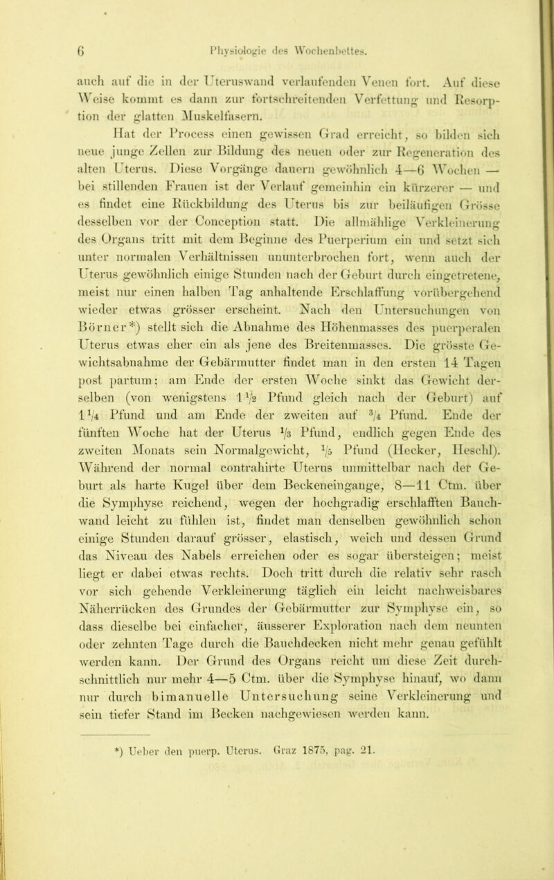 ß IMivs^ioloj^ie <les Woclienholtes. auch aut* die iu der Uteruswaiid verlaufenden Venen fort. Auf diese Weise koinint es dann zur fortschreitenden Verfettung und Kesorp- tion der glatten ^luskelfasern. Hat der Process einen gewissen Grad erreicht, so bilden sich neue junge Zellen zur Bildung des neuen oder zur Kegeneration des alten Uterus. Diese Vorgänge dauern gewöhnlich 4—G ^Vochen — bei stillenden Frauen ist der Verlauf gemeinhin ein kürzerer — und es tindet eine Kiickhildung des Uterus bis zur beiläutigen firösse desselben vor der Conception statt. Die allniählige Verkleinerung des Organs tritt mit dem l^eginne des Puerperium ein und setzt sich unter normalen Verhältnissen ununterbrochen fort, wenn auch der Uterus gewöhnlich einige Stunden nach der Geburt durch eingetretene, meist nur einen halben Tag anhaltende Erschlaffung vorübergehend wieder etwas grösser erscheint. Nach den Untersuchungen von Börnerstellt sich die Abnahme des Ilöhenmasses des puerperalen Uterus etwas eher ein als jene des Breitenmasses. Die grösste Ge- wichtsabnahme der Gebärmutter tindet man in den ersten 14 Tagen post partum; am Ende der ersten Woche sinkt das Tlewicht der- selben (von wenigstens 1 ^'2 Pfund gleich nach der (xeburt) auf 1 ('4 Pfund und aiTi Ende der zweiten auf ^/4 Pfund. Ende der fünften Woche hat der Uterus Pfund, endlich gegen Phule des zweiten ^lonats sein Normalgewicht, P5 Pfund (Hecker, Ileschl). Während der normal contrahirte Uterus unmittelbar nach der Ge- burt als harte Kugel über dem Beckeneingange, 8—11 Ctm. über die Sym|)hyse reichend, wegen der hochgradig erschlafften Bauch- wand leicht zu fühlen ist, findet man denselben gewöhnlich schon einige Stunden darauf grösser, elastisch, weich und dessen Grund das Niveau des Nabels erreichen oder es sogar übersteigen; meist liegt er dabei etwas rechts. Doch tritt durch die relativ sehr rasch vor sich gehende Verkleinerung täglich ein leicht nachweisbares Näherrücken des Grundes der Gebärmutter zur Symphyse ein, so dass dieselbe bei einfacher, äusserer Exploration nach dem neunten oder zehntem Tage durch die Bauchdecken nicht mehr genau gefühlt werden kann. Der Grund des Organs reicht um diese Zeit durch- schnittlich nur mehr 4—5 Ctm. über die Symphyse hinauf, wo dann nur durch bimanuelle Untersuchung seine Verkleinerung und sein tiefer Stand im Becken nachgewiesen werden kann. ') Uel)er den piierp. Uterus, (iraz 1875, pag. 21.