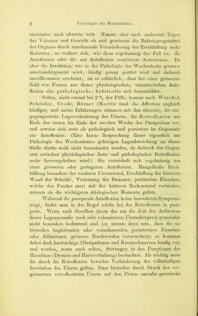 successive nach abwärts tritt. Ninuiit aber iiacli inehreren Taigen (las \'olimien und (icwicht ab und gewinnen die Betestigiingsniittel des (Jrganes dnrcli ziinelnnende \'erinindernng der Erscldatt’nng mehr Kesistenz, so verliert sich, wie diess regelmässig der Fall ist, die Antetiexion oder die mit Antetiexioii combinirte Anteversion. Da aber die Involution, wie in der Pathologie des Ochenbetts genauor aiiseinandergesetzt wird, häufig genug gesteirt wird und dadurch unvollkommen erscheint, ist es erklärlich, dass bei einer grösseren Zahl von Frauen ans dieser physiologischen, transitorischen Ante- flexion eine pathologisclie, habituelle sich heraiisbildet. Selten, nicht einmal bei 2 % der Fälle, kommt nach AVinckel, Schröder, Crede, Börner (Martin fand die Affection ungleich häufiger, und meine Erfahrungen stimmen mit ihm überein), die ent- gegengesetzte Lageveränderimg des Uterus, die Retrof’lexion am Ende der ersten bis Ende der zweiten Woche des Puerperium vor, und erweist sich stets als pathologisch und persistent im Gegensatz zur Anteflexion, (Eine kurze Besprechung dieser eigentlich zur Pathologie des Wochenbettes gehörigen Lageabweichung an dieser Stelle dürfte wohl nicht beanstandet werden, da dadurch der Gegen- satz zwischen physiologischer Ante- und pathologischer Ketroflexion mehr hervorgehoben wird.) Sie entwickelt sich regelmässig aus einer grösseren oder geringeren Anteflexion. Mangelhafte Rück- bildung besonders der vorderen Uteruswand, Erschlaffung der hinteren A^^and der Scheide, Verletzung des Dammes, periuterine Exsudate, welche den Fundus uteri mit der hinteren Beckenwand verbinden, müssen als die wichtigsten ätiologischen Momente gelten. Während die puerperale Anteflexion keine besonderen Syun)tome zeigt, findet man in der Regel solche bei der Retroflexion in puer- perio. Wenn auch dieselben (trotz des um die Zeit des Auftretens dieser Lageanomalie noch sehr voluminösen Uteruskörpers) gemeinhin nicht besonders bedeutend sind (es müsste denn sein, dass die sie bisweilen begleitenden oder veranlassenden periuterinen Exsudate oder Adhäsionen grössere Beschwerden verursachen); so kommen dabei doch hartnäckige Obstipationen und Kreuzschmerzen häufig vor, und werden, wemn auch selten, Störungen in den Functionen der Harnblase (Dysurie und Harnverhaltung) beobachtet. Als wichtig muss die durch die Retroflexion bewirkte Verhinderung der vollständigen Involution des Uterus gelten. Dass bisweilen durch Druck des ver- grösserten retroflectirten Uterus auf den Plexus sacralis paretische