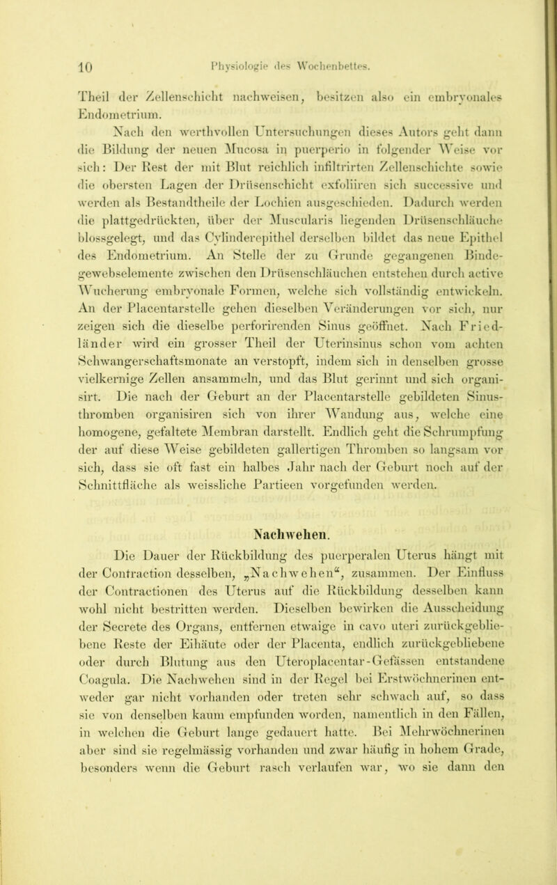 Tlieil der Zellenseliiclit nacdiweisen, besitzen also ein embryonales Endometrium. Nach den wertlivollen Untersnclinngen dieses Autors gebt dann die Bildung der neuen ^Fucosa in puerperio in folgender Weise vor sich: Der Rest der mit Blut reichlich inliltrirten Zellenschichte sowie die obersten Lagen -der 1 )rüsenschicht exfoliiren sich successive und werden als Bestandtheile der Lochien ausgeschieden. Dadurch werden die plattgedrückten, über der ^Fuscularis liegenden DrUsenschläuche blossgelegt, und das Cvlinderei)ithel derselben bildet das neue Epithel des Endometrium. An Stelle der zu rxrunde gegangenen Jhnde- gewebselemente zwischen den Drüsenschläuchen entstehen durch active Wucherung embryonale Formen, welche sich vollständig entwickeln. An der Blacentarstelle gehen dieselben Veränderungen vor sich, nur zeigen sich die dieselbe perforirenden Sinus geöffnet. Nach Fried- länder wird ein grosser Theil der Uterinsinus schon vom achten Schwangerschaftsmonate an verstopft, indem sich in denselben grosse vielkernige Zellen ansammdn, und das Blut gerinnt und sich organi- sirt. Die nach der Geburt an der Blacentarstelle gebildeten Sinus- thromben organisiren sich von ihrer Wandung aus, welche eine homogene, gefaltete Membran darstellt. Endlich geht die Schrumpfung der auf diese AVeise gebildeten gallertigen Thromben so langsam vor sich, dass sie oft fast ein halbes Jahr nach der Geburt noch auf der Schnittfläche als weissliche Bartieen vorgefunden werden. Nacliwelien. Die Dauer der Rückbildung des puerperalen Uterus hängt mit der Contraction desselben, „Nachwehen“, zusammen. Der Einfluss der Contractionen des Uterus auf die Rückbildung desselben kann wohl nicht bestritten werden. Dieselben bewirken die Ausscheidung der Secretc des Organs, entfernen etwaige in cavo uteri zurückgeblie- bene Reste der Eihäute oder der Blacenta, endlich zurückgebliebene oder durch Blutung aus den Uteroplacentar-Cfefässen entstandene Coagula. Die Nachwehen sind in der Regel bei Erstwöchnerinen ent- weder gar nicht vorhanden oder treten sehr schwach auf, so dass sic von denselben kaum empfunden worden, namentlich in den Fällen, in welchen die Geburt lange gedauert hatte. Bei Arehrwöchnerinen aber sind sie regelmässig vorhanden und zwar häuflg in hohem Grade, besonders wenn die Geburt rasch verlaufen war, wo sie dann den