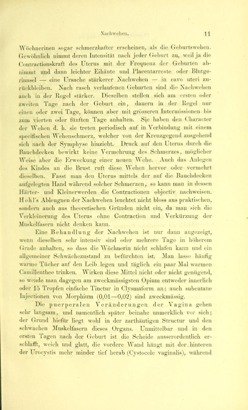 Wöclmeriiicii so^^ar soliiiierzhattcr ersclieiiien^ als di(^ (iehurtswelien. ({owiilmlicli nimmt (leron Intensität nach jcaler < Jelmrt zu, weil Ja di(^ Contractionskratt <les Uterus mit der Frequenz der Gehurten al>- nimmt und dann leiehter Eiliäutc und l’laeentarreste od(.*r lilut^^e- rinnsel — eine Ursaehe stärkerer Naeliwelien — in eavo uteri zu- rüekhleihen. Naeli rasch verlauteiieii (iehurten sind di(*, Nacdiwehen auch in der lu‘gel stärker. Dieselben stellen sicli am ersten oder zweiten Ta^^o naeli der Cfehurt ein, dauern in der Re^*el nur einen «xler zwei Tage, können aber mit grösseren Intermissionen bis zum vierten oder tVint’ten Tage anbalten. Sie haben dtm (.'baract(;r der Weben d. li. sie treten })eriodiseli aut’ in Verbindung mit einem specitiselien \^'e]ienselimerz, Avelelier von der Kreuzgegend ausgehend sich nach der Symphyse liinzieht. Druck aut’ den Uterus durch die Bauclidecken bewirkt keine Vermelirung des Schmerzes, möglicher Weise aber die Erweckung einer neuen Welie. Auch das Anlegen des Kindes an die Puaist rut’t diese Wehen hervor oder vermehrt dieselben. Fasst man den Uterus mittels der aut’ die Bauchdecken autgelegten Hand während solcher Schmerzen, so kann man in dessen Härter- und Kleinerwerden die Contractionen objectiv nachweisen. Hob Ts Ableugnen derXachwehen leuchtet nicht bloss aus praktischen, sondern auch aus theoretischen Gründen nicht ein, da mau f^it-*h die Verkleinerung des Uterus ohne Contraction und Verkürzung der Muskeltasern nicht denken kann. Eine Behandlung der Xachwehen ist nur dann angezeigt, wenn dieselben sehr intensiv sind oder mehrere Tage in höherem Grade anhalten, so dass die AVöchnerin nicht schlafen kann und ein allgemeiner Schwächezustand zu befürchten ist. 31an lasse häutig warme Tücher auf den Leib legen und täglich ein paar Mal warmen Camillenthee trinken. Wirken diese Büttel nicht oder nicht genügend, so wende man dagegen am zweckmässigsten Opium entweder innerlich oder 15 Tropfen einfache Tinctur in Clysmaform an; auch subcutane Injectionen von ^lorphium (0,01—0,02j sind zweckmässig. Die puerperalen Veränderungen der Vagina gehen sehr langsam, und namentlich später beinahe unmerklich vor sich; der Grund hietur liegt wohl in der zarthäutigen Structur und den schwachen Muskelfasern dieses Organs. Unmittelbar und in den ersten Tagen nach der Geburt ist die Scheide ausserordentlich er- schlafft, weich und glatt, die vordere AVand hängt mit der.hinteren der Urocystis mehr minder tief herab (Cystocele vaginalis), während