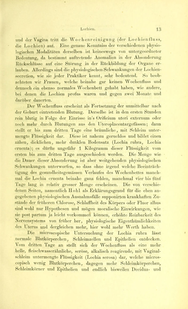 und der Vagina tritt die Wo e li enrei nigii ng (der Loe li ieii flu ss, <lie I.()cliien) aut. Kino genaue Kenntniss der vcn-rteliiedeneii pliysio- logiselien 3IodaIitäten derselben ist keim;swegs von untergeordneter Bedeutung, da b(?stiinnit auftr(',tende Anomalien in der Absonderung Biiekseldüss(; auf eine Störung in der Küekbildung di*r Organe er- lauben. Allerdings sind die ])liysiologiselien Sehwankungen dm' Loeliien- secretion, wie sie jeder Praktiker kennt, sehr bedeutend. So beob- achteten wir Frauen, wclelie beinahe gar keinen Woehentluss und dennoeh ein ebenso normales Woehenbett gehabt haben, wie. andere, bei denen die Lochien ])rofus waren und gegen zwei Monate, und darüber dauerten. Der Woehentluss erscheint als Fortsetzung der unmittelbar nach der (feburt eintretenden Blutung. Dersell)e ist in den ersten Stunden rein blutig in Folge der Einrisse iiPs (Jrificium uteri externum oder noch mehr durch Blutungen aus den Uteroplaeentargetassen; dann stellt er bis zum dritten Tage eine bräunliche, mit Schleim unter- mengte Flüssigkeit dar. Diese ist nahezu geruchlos und bildet einen zähen, dicklichen, mehr dunklen Bodensatz (Lochia rubra, Lochia cruenta); es dürfte ungetahr 1 Kilogramm dieser Flüssigkeit vom ersten bis zum dritten Tage ausgeschieden werden. Die ^lenge wie die Dauer dieser Absonderung ist aber weitgehenden physiologischen Schwankungen Unterworten, so dass ohne irgend welche Beeinträch- tigung des gesundheitsgemässen Verlaufes des Wochenbettes manch- mal die Lochia cruenta beinahe ganz fehlen, manchmal vier bis fünf Tage lang in relativ grosser Menge erscheinen. Die von verschie- denen Seiten, namentlich Hohl als Erklärungsgrund für die eben an- gegebenen physiologischen Ausnahmsfälle supponirten krankhaften Zu- stände der früheren Chlorose, Schlaffheit des Körpers oder Fluor albus sind wohl nur Hypothesen und mögen moralische Einwirkungen, wie sie post partum ja leicht Vorkommen können, erhöhte Keizbarkeit des Nervensystems von früher her, physiologische Eigenthümlichkeiten des U terus und dergleichen mehr, hier wohl mehr Werth haben. Die microscopische Untersuchung der Lochia rubra lässt normale Blutkörperchen, Schleimzellen und Epithelien entdecken. Vom dritten Tage an stellt sich der Wochenfluss als eine mehr helle, fleischwasserähnliche, seröse, alkalisch reagirende, mit Vaginal- schleim untermengte Flüssigkeit (Lochia serosa) dar, welche micros- copisch wenig Blutkörperchen, dagegen mehr Schleimkörperchen^ Schleimkörner und Epithelien und endlich bisweilen Decidua- und