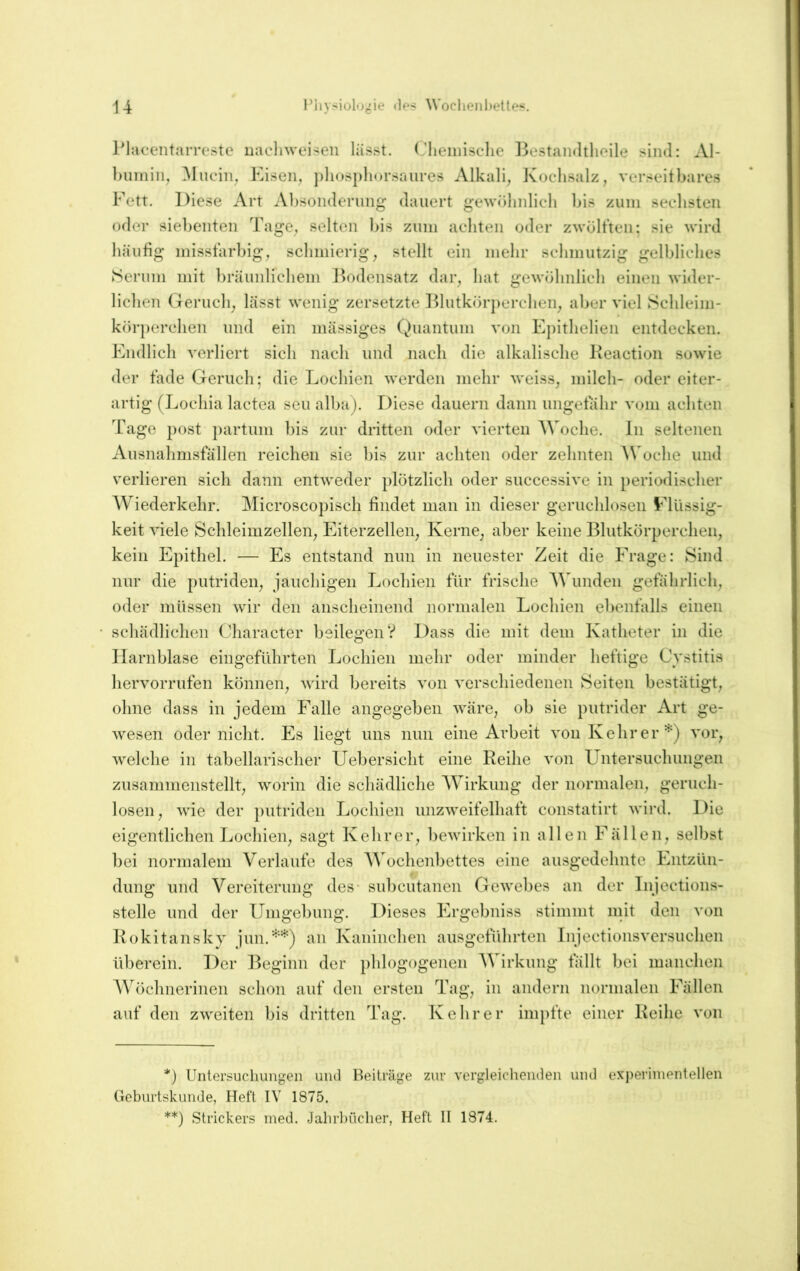 IMacentarreste uacliwei>en lässt, (,'lieiinselie Bestaiidthoile sind: Al- ])umin, hinein, Eisen, phuspliorsaiires Alkali, Kochsalz, verseitbares Fett. Diese Art Absonderung dauert gewohidicli bis zum sechsten oder siebenten Tage, selten )>is znni achten oder zwültten: sie wird häufig misstärhig, schmierig, stellt ein mehr schmutzig gelbliches Serum mit l)räiinlichem ]^)odensatz dar, hat gewöhnlich einen wider- lichen Geruch, lässt wenig zersetzte l^lutkörperchen, aber viel Schleini- körperchen und ein mässiges Quantum von Epithelien entdecken. Endlich verliert sich nach und nach die alkalische Keaction sowie der täde Geruch; die Lochien werden mehr weiss, milch- oder eiter- artig (Lochia lactea seu alba). Diese dauern dann imgetahr vom achten Tage post partum bis zur dritten oder vierten AVoche. In seltenen Ausnahm.sfällen reichen sie bis zur achten oder zehnten AVoche und verlieren sich dann entweder plötzlich oder successive in periodischer AA^iederkehr. Alicroscopisch findet man in dieser geruchlosen Eliissig- keit viele Schleimzellen, Eiterzellen, Kerne, aber keine Blutkörperchen, kein Epithel. — Es entstand nun in neuester Zeit die Frage: Sind nur die putriden, jauchigen Lochien für frische AA^unden gefährlich, oder müssen wir den anscheinend normalen Lochien ebenfalls einen schädlichen Character beilegen? Dass die mit dem Katheter in die Harnblase eingeführten Lochien mehr oder minder heftige Cvstitis hervorrufen können, wird bereits von verschiedenen Seiten bestätigt, ohne dass in jedem Falle angegeben wäre, ob sie putrider Art ge- Avesen oder nicht. Es liegt uns nun eine Arbeit von Kehr er vor, welche in tabellarischer Uebersicht eine Reihe von LFntersuchungen zusammenstellt, worin die schädliche AA'irkung der normalen, geruch- losen, wie der putriden Lochien unzweifelhaft constatirt wird. Die eigentlichen Lochien, sagt Kehrer, bewirken in allen Fällen, selbst bei normalem A^erlaufe des AATchenbettes eine ausgedehnte Fntzün- dung und A^ereiterung des- suheutanen Gewebes an der Injections- stelle und der Umgebung. Dieses Frgebniss stimmt mit den von Rokitansky jun.'^'^) an Kaninchen ausgeführten Injectionsversuchen überein. Der Beginn der phlogogenen AVirkung fällt bei manchen AVöchnerinen schon auf den ersten Tag, in andern normalen Fällen auf den zweiten bis dritten Tag. Kehrer impfte einer Reihe von *) Untersuchungen und Beiträge zur vergleichenden und experimentellen Geburtskunde, Heft IV 1875. **) Strickers med. Jahrbücher, Heft II 1874.