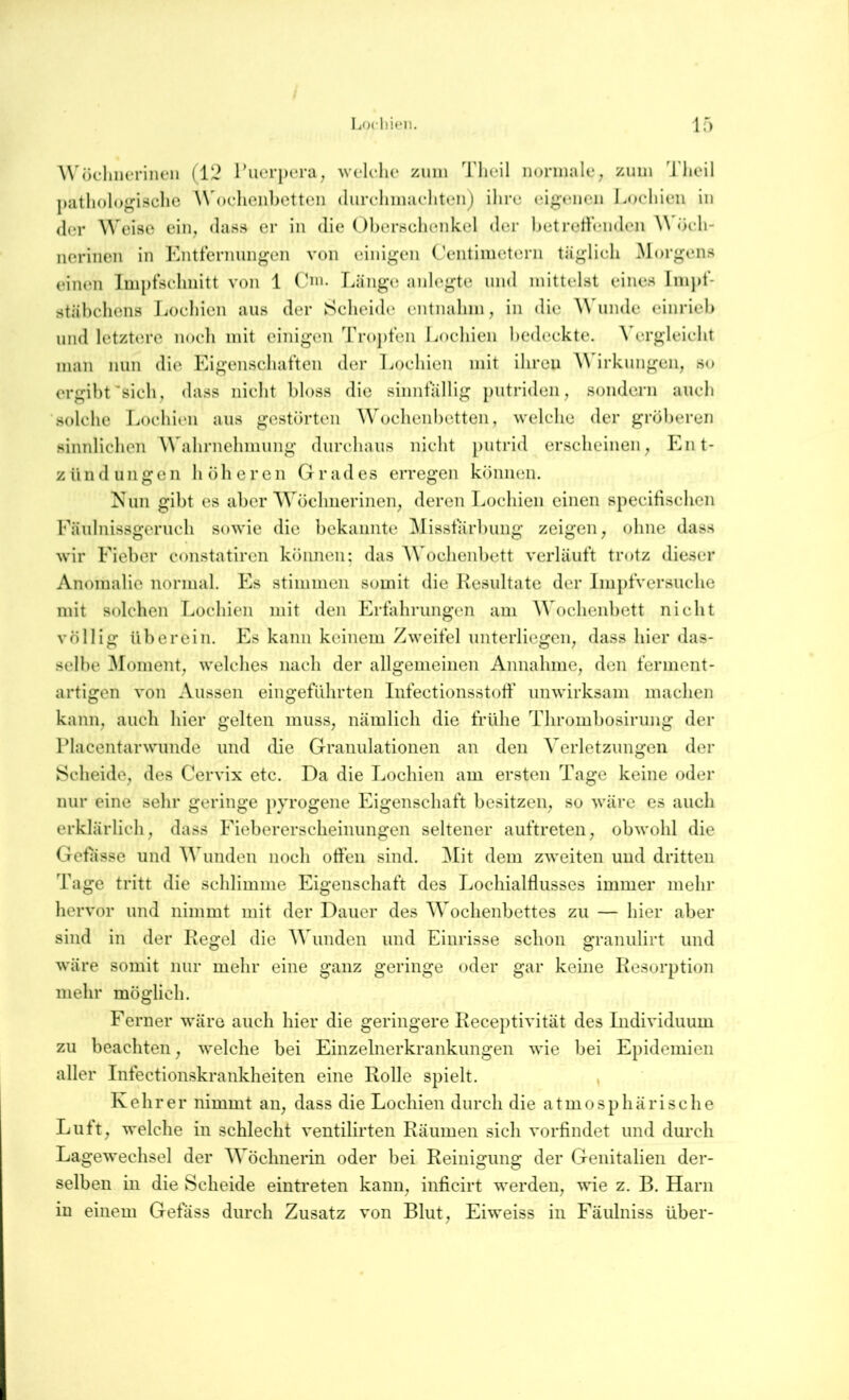 Locli’u‘11. If) WüchiRTiiieii (IL^ ruerpera, welche zimi Tlieil normale, zum 'J'lieil pathologische \\h)eheii])Ctteii (liirelimaehteiij ihre eigenen Lochien in der ^^eise ein^ dass er in die Ohernchenkel der hctrethmden öeh- nerinen in Kntternimgen von einigen Centimeterii tiiglieh Morgens einen Imptsehnitt von 1 (hn. Länge anlegte und mittelst eines lm})t- stähchens Lochien aus der Scheide entnahm, in die Wunde einrieh und letztere noch mit einigen Tro])ten Lochien hedeckte. Vergleicht man nun die Eigenschaften der Lochien mit ihren irkungen, so ergiht'sich, dass nicht bloss die sinnfällig putriden, sondern auch solche Lochien aus gestörten Wochenbetten, welche der gröberen sinnlichen Wahrnehmung durchaus nicht putrid erscheinen, PLi t- zilndüngen höheren Grades erregen können. Nun gibt es aber Wöchnerinen, deren Lochien einen specifischen Fäulnissgeruch sowie die bekannte Misstarbung zeigen, ohne dass wir Fieber constatiren können: das AVochenl)ett verläuft trotz dieser Anomalie normal. Es stimmen somit die Kesultate der Ini})fvcrsuche mit solchen Lochien mit den Ertahrungen am Wochenbett nicht völlig überein. Es kann keinem Zweifel unterliegen, dass hier das- selhe Element, welches nach der allgemeinen Annahme, den ferment- artigen von Aussen eingeführten Infectionsstotf unwirksam machen kann, auch hier gelten muss, nämlich die frühe Thrombosirimg der Placentarwunde und die Granulationen an den Verletzungen der Scheide, des Cervix etc. Da die Lochien am ersten Tage keine oder nur eine sehr geringe pyrogene Eigenschaft besitzen, so wäre es auch erklärlich, dass Fieberersclieinungen seltener auftreten, obwohl die Getasse und Wunden noch offen sind. Mit dem zweiten und dritten Tage tritt die schlimme Eigenschaft des Lochialflusses immer mehr hervor und nimmt mit der Dauer des Wochenbettes zu — hier aber sind in der Kegel die Wunden und Einrisse schon granulirt und wäre somit nur mehr eine ganz geringe oder gar keine Kesorption mehr möglich. Ferner wäre auch hier die geringere Keceptivität des Individuum zu beachten, welche bei Einzelnerkrankungen wie bei Epidemien aller Infectionskrankheiten eine Rolle spielt. , Kehrer nimmt an, dass die Lochien durch die atmosphärische Luft, welche in schlecht ventilirten Räumen sich vorfindet und durch Lagewechsel der Wöchnerin oder bei Reinigung der Genitalien der- selben in die Scheide eintreten kann, inficirt werden, wie z. B. Harn in einem Gefäss durch Zusatz von Blut, Eiweiss in Fäulniss über-