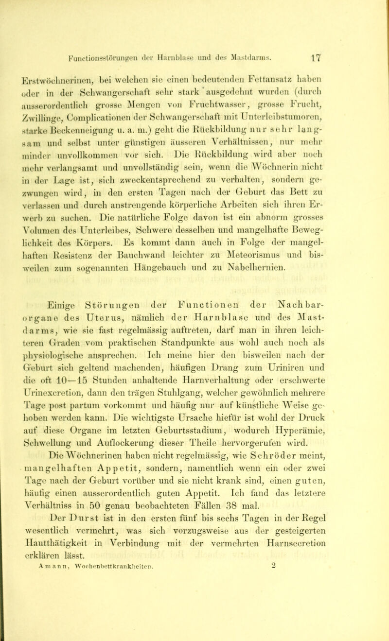 KrstwöclmeriHen, bei welchen sie einen bedeutenden Fcttunsiitz haben oder in der Sebwangersebat't selir stark ’ ausf^edclint wurden (diireb aiiöserordentlieli grosse Mengen von Friiebtwasser, grosse Frucht^ Zwillinge; Coinplieationen der Sebwangersebaft mit lJnterleibstiinioren; starke Jieekenneigung u. a. m.) gebt die Kiiekbildung nur sehr lang- sam und selbst unter günstigen äusseren Verhältnissen; nur mehr minder unvollkommen vor sieb. Die Uiiekbildung wird aber noch mehr verlangsamt und unvollständig seiii; wenn die Wöchnerin nicht in der Lage ist; sich zweckentsprechend zu verhalten; sondern ge- zwungen wird; in den ersten Tagen nach der (iehurt das l^ett zu verlassen und durch anstrengende körperliche Arbeiten sich ihren k^r- werh zu suchen. Die natürliche Folge davon ist ein al)norm grosses Volumen des l^nterleihes; Schwere desselben und mangelhafte ]>cweg- lichkeit des Körpers. Es kommt dann auch in Folge der mangel- haften Resistenz der Ihiuchwand leichter zu ^[eteorismus und bis- weilen zum sogenaunten Hängehauch und zu Nabelhernien. Einige Störungen der Functionen der Naelihar- organe des UteruS; nämlich der Harnblase und des Mast- el ar ms; wie sie fast regelmässig auftreteii; darf man in ihren leicli- t(‘ren (fraden vom praktischen Standpunkte aus wohl auch noch als physiologische ansprechen. Ich meine hier den bisweilen nach der Geburt sieh geltend machenden; häufigen Drang zum Uriniren und die oft 10—15 Stunden anhaltende Harnverhaltung oder erschwerte Urinexcretioii; dann den trägen Stuhlgang; welcher gewöhnlich mehrere Tage post partum vorkommt und häufig nur auf künstliche Weise ge- hoben werden kann. Die wichtigste Ursache liiefür ist wohl der Druck auf diese Organe im letzten GehurtsstadiinU; wodurch Hyperämie; Schwellung und Auflockerung dieser Theile hervorgerufen wird. Die Wöchnerinen haben nicht regelmässig; wie Schröder meint; mangelhaften Appetit; sondern; namentlich wenn ein oder zwei Tage nach der Geburt vorüber und sie nicht krank sind; einen guteii; häufig einen ausserordentlich guten Appetit. Ich fand das letztere Verhältniss in 50 genau beobachteten Fällen 38 mal. Der Durst ist in den ersten fünf bis sechs Tagen in der Regel wesentlich vermehrt; was sich vorzugsweise aus der gesteigerten Hautthätigkeit in Verbindung mit der vermehrten Harnsecretion erklären lässt. Aniann, Woehenbettkrankheiten. 2