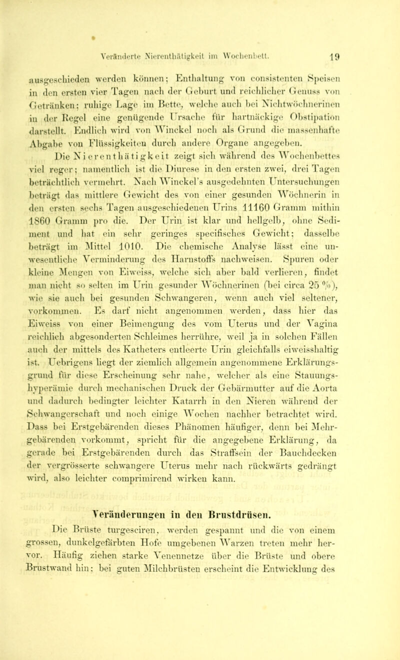 iuisfcscliieden werden können; Enthaltung von consistenten Speisen in den ersten vier Tagen nacli der (iehurt und reichlicher (Jeiiuss von Oetriinken; ruhige Eage iin I^ette^ welche auch hei Xichtwöchnerincn in der Kegel eine genügende Ursache für hartnäckige f)hstij)ation darstellt. Endlich wird von Winckel noch als ( Jrund die massenhafte Abgabe von Elüssigkeiten durch andere Organe angegeben. Die N i e r e n t h ä ti g k e it zeigt sich während des ^^^)chenl)ettes viel reger; namentlich ist die Diurese in den ersten zwei, drei Tagen beträchtlich vermehrt. Nach AVinekers ausgedehnten Untersuchungen beträgt das mittlere (fewicht des von einer gesunden AVüchnerin in <len ersten sechs Tagen ausgeschiedenen Urins 11160 firamm mithin 1860 Gramm pro die. Der Urin ist klar und hellgelb, ohne Sedi- ment und hat ein sehr geringes specifisches Gewicht; dasselbe beträgt im Alittel 1010. Die chemische Analyse lässt eine un- M’esentliche Verminderung des Harnstoffs nachweisen. Spuren oder kleine Alcngen von Eiweiss, welche sich aber bald verlieren, findet man nicht so selten im Urin gesunder AVöchnerinen (bei circa 25 %), wie sie auch bei gesunden Schwangeren, wenn auch viel seltener, Vorkommen. Es darf nicht angenommen werden, dass hier das Eiweiss von einer Beimengung des vom Uterus und der Vagina reichlich abgesonderten Schleimes herrülire, weil ja in solchen Eällen auch der mittels des Katheters entleerte Urin gleichfalls eiweisshaltig ist. Uebrigens liegt der ziemlich allgemein angenommene Erklärungs- grund für diese Erscheinung sehr nahe, welcher als eine Stauungs- hyperämie durch mechanischen Druck der Gebärmutter auf die Aorta und dadurch bedingter leichter Katarrh in den Xieren während der Schwangerschaft und noch einige AVochen nachher betrachtet wird. Dass bei Erstgebärenden dieses Phänomen häufiger, denn bei Alehr- gebärenden vorkommt, spricht für die angegel)ene Erklärung, da gerade bei Erstgebärenden durch das Straffsein der Bauchdecken der vergrösserte schwangere Uterus mehr nach rückwärts gedrängt wird, also leichter comprimirend wirken kann. A’eriinderiiiigeii in den Brustdrüsen. Die Brüste turgesciren, werden gespannt und die von einem grossen, dunkelgefärbten Hofe umgebenen AA'arzen treten mehr her- vor. Häufig ziehen starke A'enennetze über die Brüste und obere Briistwand hin; bei guten Alilchbrüsten erscheint die Entwicklung des