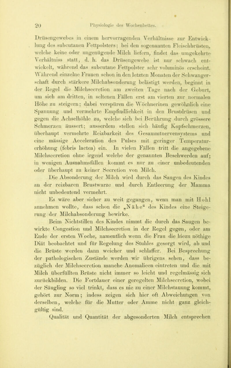 Drüseiigcwches in eiiunii hervoiTagciiden Verliültnisse zur Entwick- lung (los sul)cutanc*n Fettpolsters; bei den sogenannten Fleiselibrüsten, Avelcbe keine oder ungeniigeiide ^lilcli lietern, Hndet das unigekelirtc \ erbältniss statt ^ d. b. das Driisengewebe ist nur sebwaeb ent- wickelt, während das subcutane Fett})olster sehr voluminös erscheint. Während einzelne Frauen sebon in den letzten Monaten der Scbwanjrer- schatt durch stärkere ^Milchabsonderung belästigt werden, beginnt in der Hegel die ^lilchsecretion am zweiten Tage nach der Oeburt, um sich am dritten, in seltenen Fällen erst am vierten zur normalen Höhe zu steigern; dabei verspüren die Wöchnerinen gewöludich eine S})annung und vermehrte Empfindlichkeit in den l^rustdrüsen und gegen die Achselhöhle zu, welche sicli bei ]^eriihrung durch grössere Schmerzen äussert; ausserdem stellen sich häufig Kopfschmerzen, iiberhain)t vermehrte Reizbarkeit des Oesammtnervensystems und eine mässige Acceleration des Pulses mit geringer Teini)eratur- erhöhung (febris lactea) ein. In vielen Fällen tritt die angegebene ^niclisecretion ohne irgend welche der genannten Besch'vverden auf; in wenigen Ausnahmsfällen kommt es nur zu einer unbedeutenden oder überhaupt zu keiner Seeretion von ^nicli. Die Absonderung der ^lileh wird durch das Saugen des Kindes an der reizbaren Brustwarze und durch Entleerung der Mamma nicht unbedeutend vermehrt. Es wäre aber sicher zu weit gegangen, wenn man mit Hohl annehmen wollte, dass schon die „Nähe“ des Kindes eine Steige- rung der Milchal)sonderimg bewirke. Beim Nichtstillen des Kindes nimmt die durch das Saugen be- wirkte Congestion und Milchsecretion in der Regel gegen, oder am Ende der ersten Woche, namentlich wenn die Frau die hiezu nöthige Diät beobachtet und für Regelung des Stuhles gesorgt wird, ab und die Brüste werden dann weicher und sehlatfer. Bei Besprechung der })atliologischen Zustände werden wir übrigens sehen, dass be- züglich der jMilchsccretion manche Anomalieen cintreten und die mit l\Iilch überfüllten iRälstc nicht immer so leicht und regelmässig sich zurückbildcn. Die Fortdauer einer geregelten ^lilchsccrction, wobei der Säugling so viel trinkt, dass es nie zu einer ^lilchstauung kommt, gehört zur Norm; indess zeigen sich hier oft Abweichungen von derselben, welche für die ^luttcr oder Amme nicht ganz gleich- gültig sind. Dualität und Quantität der abgesonderten ^lilch entsprechen