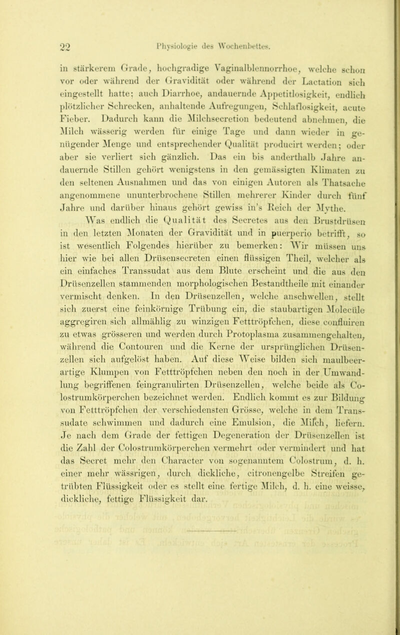 in stärkerem Trrade, hochgradige Vaginalhlennorrlioe, welche schon vor oder während der (Gravidität oder während der Lactation sich eingestellt hatte: auch Diarrhoe, andauernde Appetitlosigkeit, endlich plötzlicher Schrecken, anhaltende Autregungen, Schlatlosigkeit, acute Fieber. Dadurch kann die ^lilchsecretion bedeutend ahnehmen, die Milch wässerig werden für einige Tage und dann wieder in ge- nügender Menge und entsprechender (^)ualität producirt werden; oder aber sie verliert sich gänzlich. Das ein bis anderthalb Jahre an- dauernde vStillcn gehört wenigstens in den gemässigten Klimaten zu den seltenen xVusnahmen und das von einigen Autoren als Thatsache angenommene ununterbrochene Stillen mehrerer Kinder durch fünf Jahre und darüber hinaus gehört gewiss in’s Keich der 3Ivthe. AVas endlich die (Qualität des Secretes aus den Brustdrüsen in den letzten Monaten der Gravidität und in puerperio betrifft, so ist wesentlich Folgendes hierüber zu bemerken: AA^ir müssen uns hier wie bei allen Drüsensecreten einen flüssigen Theil, welcher als ein einfaches Transsudat aus dem Blute erscheint und die aus den Drüsenzellen stammenden morphologischen Bestandtheile mit einander vermischt denken. In den Drüsenzellen, welche anschwellen, stellt sich zuerst eine feinkörnige Trübung ein, die staubartigen Alolecüle aggregiren sich allmählig zu winzigen Fetttröpfchen, diese coiifluiren zu etwas grösseren und werden durch Protoplasma zusammengehalten^ während die Contouren und die Kerne der ursprünglichen Drüsen- zellen sich aufgelöst haben. Auf diese AA'eise bilden sich maulbeer- artige Klumpen von Fetttröpfchen neben den noch in der Umwand- lung begriffenen feingranulirten Drüsenzellen, welche beide als Co- lostrumkörperehen bezeichnet werden. Endlich kommt es zur Bildung von Fetttröpfchen der verschiedensten Grösse, welche in dem Trans- sudate schwimmen und dadurch eine Emulsion, die Alifch, liefern. Je nach dem Grade der fettigen Degeneration der Drüsenzellen ist die Zahl der Colostrumkörperchen vermehrt oder vermindert und hat das Secret mehr den Character von sogenanntem Colostrum, d. h. einer mehr wässrigen, durch dickliche, citronengelbe Streifen ge- trübten Flüssigkeit oder es stellt eine fertige Alilcli, d. h. eine weisse^ dickliche, fettige Flüssigkeit dar.