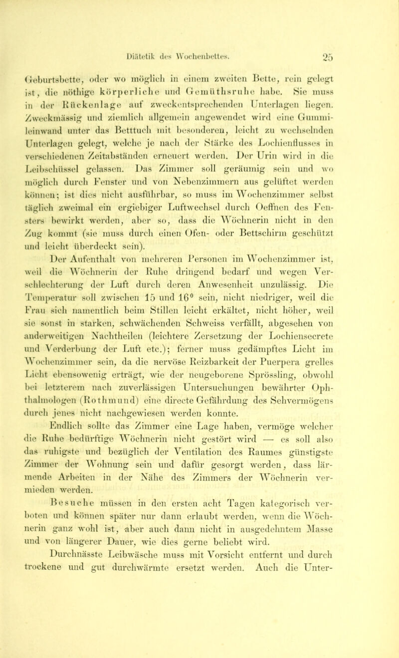 (ieburtshette, oder wo mö^dicli in eiiiein zweiten Bette, rein j^ele^t ist, die nötliige körperlielie und (»einütlisrnhe liahe. Sie muss in der Kücken läge auf zweckentsprechenden Unterlagen liegen. Zweckmässig und ziemlich allgenudn angewendet wird eine (lUinmi- leinwand unter das Betttuch mit hesonderen, leicht zu wechselnden Unterlagen gelegt, welche je nach der Stärke des JjochieiiHusses in verschiedenen Zcitahständen erneuert werden. Der Urin wird in die Leihscliüssel gelassen. Das Zimmer soll geräumig sein und wo möglich durch Fenster und von Nehenzimmern aus gelüftet werden können; ist dies nicht ausfiilirljar, so muss im Woclienzimmer seihst täglich zweimal ein ergiebiger Luftwechsel durch f)effnen des J’en- sters bewirkt werden, aber so, dass die ^^ü■)cllnerin niclit in den Zug kommt (sie muss durch einen Ofen- oder Bettschirm geschützt und leicht überdeckt sein). Der Aufenthalt von mehreren Personen im Wochenzimmer ist, weil die AVöchnerin der Ruhe dringend bedarf und wegen Ver- schlechterung der Luft durch deren Anwesenheit unzulässig. Di(» Temperatur soll zwischen 15 und 16® sein, nicht niedriger, weil die Frau sich namentlich heim Stillen leicht erkältet, nicht höher, weil sie sonst in starken, schwächenden Schweiss verfällt, abgesehen von anderweitigen Nachtheilen (leichtere Zersetzung der Lochiensecretc und Verderhung der Luft etc.); ferner muss gedämpftes Licht im Wochenzimmer sein, da die nervöse Reizbarkeit der Puerpera grelles Licht ebensowenig erträgt, wie der neugeborene Sprössling, obwohl hei letzterem nach zuverlässigen Untersuchungen bewährter Oph- thalmologen (Rot hm und) eine directe Gefährdung des Sehvermögens durch jenes nicht nachgewiesen werden konnte. Endlich sollte das Zimmer eine Lage haben, vermöge welcher die Ruhe bedürftige Wöchnerin nicht gestört wird — es soll also das ruhigste und bezüglich der Ventilation des Raumes günstigste Zimmer der Wohnung sein und dafür gesorgt werden, dass lär- mende Arbeiten in der Nähe des Zimmers der Wöchnerin ver- mieden werden. IW SU che müssen in den ersten acht Tagen kategorisch ver- boten und können später nur dann erlaubt werden, wenn die öch- nerin ganz wohl ist, aber auch dann nicht in ausgedehntem Masse und von längerer Dauer, wie dies gerne beliebt wird. Durchnässte Leibwäsche muss mit Vorsicht entfernt und durch trockene und gut durchwärmte ersetzt werden. Auch die Unter-