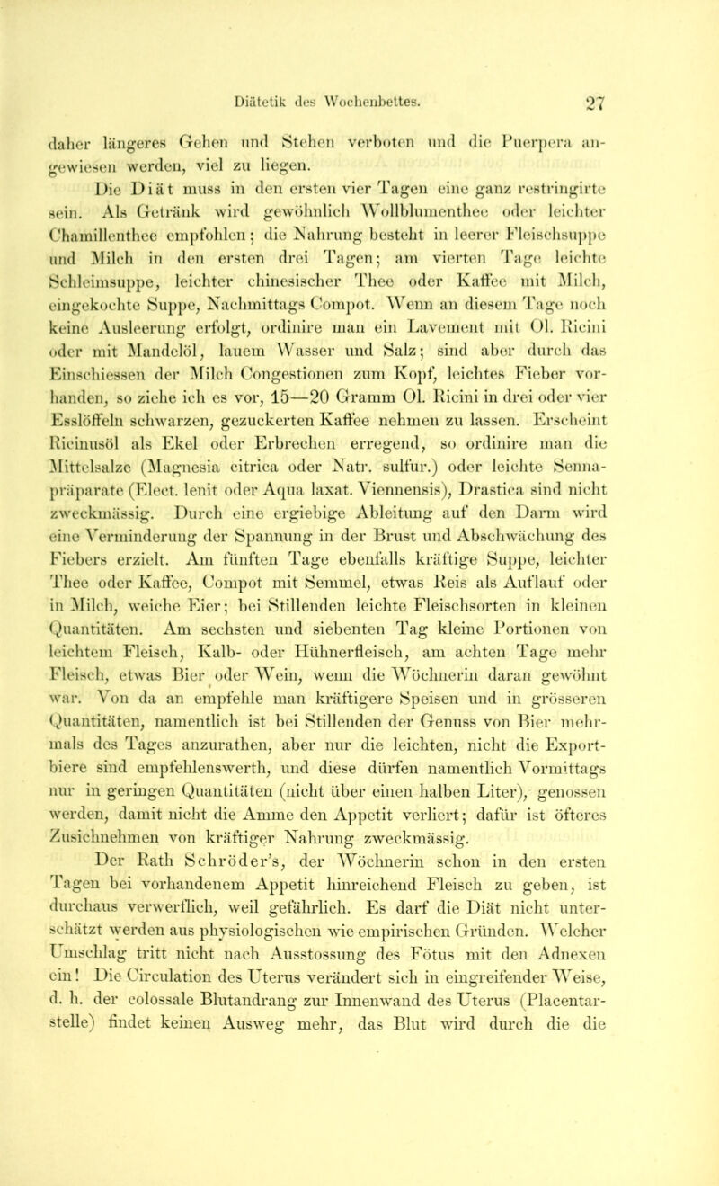 (lalier längeres Gehen und Stehen verboten und die Puerpera an- gewiesen werden^ viel zu liegen. Die Diät muss in den ersten vier Tagen eine ganz restringirtc sein. Als Getränk wird gewöhnlieh Wollblunienthee oder leichter Chainillenthee einptbhlen; die Nahrung besteht in leerer Fleischsu])pe und ^lilch in den ersten drei Tagen; am vierten Tag(? leichte Schleimsuppe, leichter chinesischer Thee oder KaÜec mit Milch, eingekochte Suppe, Nachmittags Compot. Wenn an diesem Tage, noch keine Ausleerung erfolgt, ordinire man ein Lavement mit Ol. Kicini oder mit Mandelöl, lauem Wasser und Salz; sind aber durch das Einschiessen der Milch Congestionen zum Kopf, leichtes Fieber vor- handen, so ziehe ich es vor, 15—20 Gramm Ol. Kicini in drei oder vier Esslöffeln schwarzen, gezuckerten Kaffee nehmen zu lassen. Erscheint Kicinusöl als Ekel oder Erbrechen erregend, so ordinire man die Mittelsalze (^lagnesia citrica oder Natr. sulfur.) oder leichte Senna- präparate (Elect. lenit oder Acpia laxat. Viennensis), Drastica sind nicht zweckmässig. Durch eine ergiebige Ableitung auf den Darm wird eine Verminderung der Spannung in der Brust und Abschwächung des Fiebers erzielt. Am fünften Tage ebenfalls kräftige Suppe, leichter Thee oder Kaffee, Compot mit Semmel, etwas Keis als Auflauf oder in Milch, weiche Eier; bei Stillenden leichte Fleischsorten in kleinen Quantitäten. Am sechsten und siebenten Tag kleine Portionen von leichtem Fleisch, Kalb- oder Hühnerffeisch, am achten Tage mehr Fleisch, etwas IMer oder AVein, wenn die AVöchnerin daran gewöhnt war. Von da an empfehle man kräftigere Speisen und in grösseren Quantitäten, namentlich ist bei Stillenden der Genuss von Bier mehr- mals des Tages anzurathen, aber nur die leichten, nicht die Export- biere sind empfehlenswerth, und diese dürfen namentlich Vormittags nur in geringen Quantitäten (nicht über einen halben Liter), genossen werden, damit nicht die Amme den Appetit verliert; dafür ist öfteres Zusichnehmen von kräftiger Nahrung zweckmässig. Der Rath Schröder’s, der AA^öchnerin schon in den ersten Tagen bei vorhandenem Appetit hinreichend Fleisch zu geben, ist durchaus verwerflich, weil gefährlich. Es darf die Diät nicht unter- schätzt \yerden aus physiologischen wie empirischen Gründen. AATlcher I mschlag tritt nicht nach Ausstossung des Fötus mit den Adnexen ein I Die Circulation des Uterus verändert sich in eingreifender AA'eise, d. h. der colossale Blutandrang zur Innenwand des Uterus (Placentar- stelle) ffndet keinen Ausweg mehr, das Blut wird durch die die