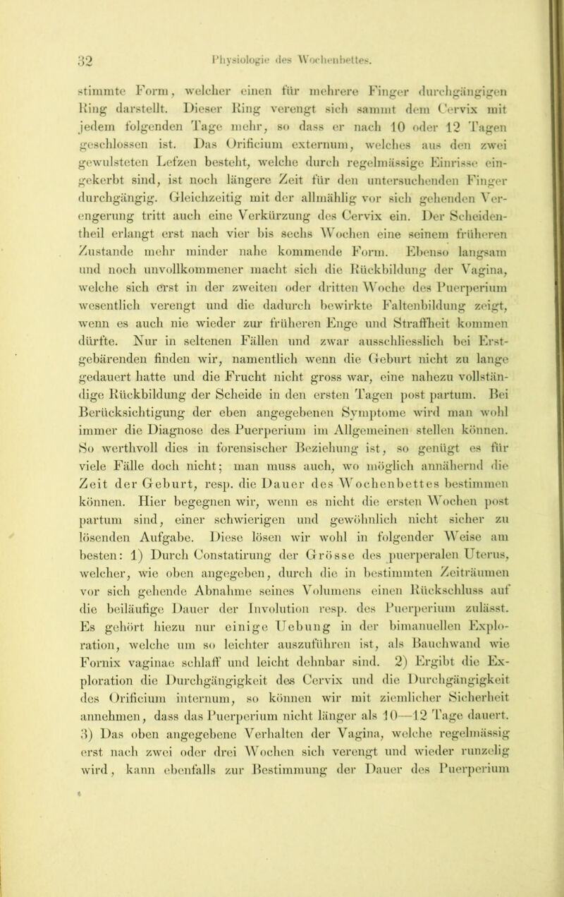 stimmte Form, welcher einen für mehrere Finger (Inrehgängigen King clarstellt. Dieser King verengt sich sammt dem Cervix mit jedem folgenden Tage mehr, so dass er nach 10 oder 12 Tagen geschlossen ist. Das Orificinni externnm, welches aus den zwei gewulsteten Lefzen besteht, welche durch regelmässige Einrisse ein- gekerbt sind, ist noch längere Zeit für den untersuchenden Finger durchgängig. Gleichzeitig mit der allmählig vor sich gehenden ATr- engerung tritt auch eine Verkürzung des Cervix ein. Der Scheiden- theil erlangt erst nach vier l)is sechs Wochen eine seinem früheren Zustande mehr minder nahe kommende Form. Ebenso lanjrsam und noch unvollkommener macht sich die IKickbildung der Vagina, welche sich erst in der zweiten oder dritten Woche des Puerperium wesentlich verengt und die dadurch bewirkte Faltenbildung zeigt, wenn es auch nie wieder zur früheren Enge und Straftbeit kommen dürfte. Nur in seltenen Fällen und zwar ausschliesslich bei Erst- gebärenden finden wir, namentlich wenn die Geburt nicht zu lange gedauert hatte und die Frucht nicht gross war, eine nahezu vollstän- dige Kückbildung der Scheide in den ersten Tagen post partum. Bei Berücksichtigung der eben angegebenen Symptome wird man wohl immer die Diagnose des Puerperium im Allgemeinen stellen können. So werthvoll dies in forensischer ]^eziehung ist, so genügt es für viele Fälle doch nicht; man muss auch, wo möglich annähernd die Zeit der Geburt, resp. die Dauer des Wochenbettes bestimmen können. Hier begegnen wir, wenn es nicht die ersten Wochen })ost partum sind, einer schwierigen und gewöhnlich nicht sicher zu lösenden Aufgabe. Diese lösen wir wohl in folgender Weise am besten: 1) Durch Constatirung der Grösse des puerperalen Uterus, welcher, wie oben angegeben, durch die in bestimmten Zeiträumen vor sich gehende Abnahme seines Volumens einen Kückschluss auf die beiläufige Dauer der Involution res|). des Puerperium zulässt. Es gehört hiezu nur einige Hebung in der bimanuellen Explo- ration, welche um so leichter auszuführen ist, als Bauchwand wie Fornix vaginae schlafi* und leicht dehnbar sind. 2) Ergibt die Ex- ploration die Durchgängigkeit des Cervix und die Durchgängigkeit des Orificium interiium, so können wir mit ziemlicher Sicherheit annehnien, dass das Puerperium nicht länger als 10—12 Tage dauert. 3) Das oben angegebene Verhalten der Vagina, welche regelmässig erst nach zwei oder drei AVochen sich verengt und wieder runzelig wird, kann ebenfalls zur Bestimmung der Dauer des Puerperium