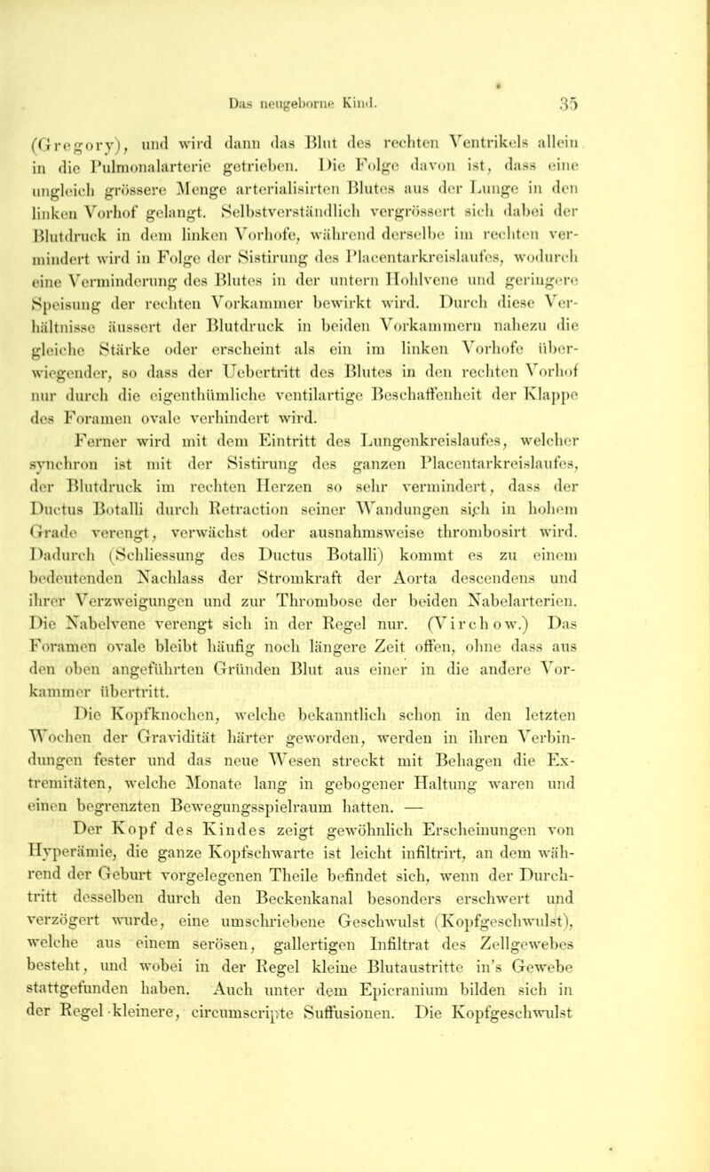 Diis iieiigebome Kiiul. 3:) (Ore^ory), und wird dann das l^lut des recditen Ventrikels allein in die Pulmonalarteric getrieben. Die Folge <lavon ist^ dass eine ungleich grössere ^lenge arterialisirten Blutes aus der Tauige in den linken Vorliof gelangt. Selbstverständlich vergrössert sich dabei der Blutdruck in dein linken Vorbote^ während derselbe ini rechten ver- mindert wird in Folge der Sistirung des Blacentarkreislaufes, wodurch eine Verminderung des ITlutes in der untern IToblvcne und geringere Speisung der rechten Vorkammer bewirkt wird. Durch diese Ver- hältnisse äussert der T^lutdruck in beiden Vorkammern nahezu die gleiche Stärke oder erscheint als ein im linken Vorhofe über- wiegender, so dass der Uehcrtritt des I^lutes in den rechten Vorhof nur durch die cigenthUmliche ventilartige T^eschaffenheit der l\la])pe des Foramen ovale verhindert wird. h^erner wird mit dem Eintritt des Lungenkreislaufes, welcher .synchron ist mit der Sistirung des ganzen l^lacentarkreislaufes, der Blutdruck im rechten Herzen so sehr vermindert, dass <ler l^uctus T3otalli durch Ketraction seiner Wandungen si.ch in hohem Grade verengt, verwächst oder ausnahmsweise thromhosirt wird. 1 dadurch (Schliessung des Ductus Botalli) kommt es zu einem bedeutenden Nachlass der Stromkraft der Aorta descendens und ihrer Verzweigungen und zur Thrombose der beiden Naheiarterien. Die Nabelvene verengt sich in der Regel nur. (Virchow.) Das Foramen ovale bleibt häufig noch längere Zeit offen, ohne dass aus den oben angeführten Gründen Blut aus einer in die andere Vor- kammer Übertritt. I^ie I\opfknochen, welche bekanntlich schon in den letzten Wochen der Gravidität härter geworden, werden in ihren Verbin- dungen fester und das neue Wesen streckt mit Behagen die hN- tremitäten, welche Monate lang in gebogener Haltung waren und einen begrenzten Bewegungsspielraum hatten. — Der Kopf des Kindes zeigt gewöhnlich Erscheinungen von Hyperämie, die ganze Kopfschwarte ist leicht infiltrirt, an dem wäh- rend der Gehurt vorgelegenen Theile befindet sich, wenn der Durch- tritt desselben durch den Beckenkanal besonders erschwert und verzögert wurde, eine umschriebene Geschwulst (Kopfgeschwulst), welche aus einem serösen, gallertigen Infiltrat des Zellgewebes besteht, und wobei in der Regel kleine Blutaustritte in’s Gewebe stattgetunden haben. Auch unter dem Epicranium bilden sich in der Regel-kleinere, circumscripte Suffusionen. Die Kopfgeschwulst