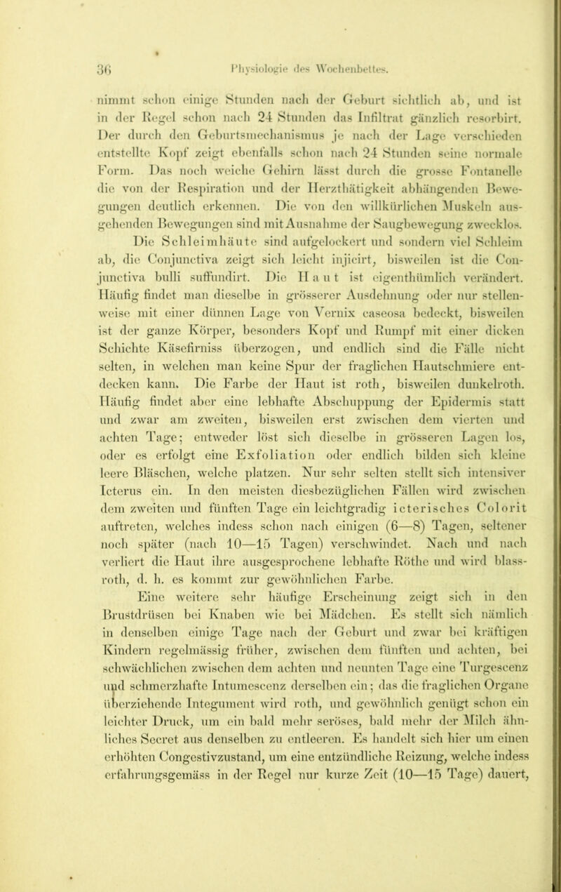 3l) l’liVi?iolos3Me <1ps Woclieiihettes. nimmt schon einige Stunden nach der Oehurt sichtlich ab, und ist in der Kegel schon nach 24 Stunden das Infiltrat gänzlich resorbirt. Der durch den Geburtsmechanismus je nach der Lage verschieden entstellte Kopf zeigt ebenfalls schon nach 24 Stunden seine normale Form. Das noch weiche Gehirn lässt durch die grosse Fontanelle die von der l^espiration und der llerzthätigkeit abhängenden Bewe- gungen deutlich erkennen. Die von den willkürlichen ^luskeln aus- gehenden Bewegungen sind mit Ausnahme der Saugbewegung zwecklos. Die Schleimhäute sind aufgelockert und sondern viel Schleim ab, die Conjunctiva zeigt sich leicht injicirt, bisweilen ist die Con- junctiva bulli sufiundirt. Die II a u t ist eigenthiimlich verändert. Häufig findet man dieselbe in grösserer Ausdehnung oder nur stellen- weise mit einer dünnen Lage von Vernix caseosa bedeckt, bisweilen ist der ganze Körper, besonders Kopf und Kumpf mit einer dicken Schichte Käsefirniss überzogen, und endlich sind die Fälle nicht selten, in welchen man keine Spur der fraglichen TIautsehmiere ent- decken kann* Die Farbe der ITaut ist roth, bisweilen dunkelroth. Häufig findet aber eine lebhafte Abschuppung der Epidermis statt und zwar am zweiten, bisweilen erst zwischen dem vierten und achten Tage; entweder löst sich dieselbe in grösseren Lagen los, oder es erfolgt eine Exfoliation oder endlich bilden sich kleine leere Bläschen, welche platzen. Nur sehr selten stellt sich intensiver Icterus ein. Tn den meisten diesbezüglichen Fällen wird zwischen dem zweiten und fünften Tage ein leichtgradig icterisches Colorit auftreten, welches indess schon nach einigen (6—8) Tagen, seltener noch später (nach 10—15 Tagen) verschwindet. Nach und nach verliert die ITaut ihre ausgesprochene lebhafte Köthe und wird blass- roth, d. h. es kommt zur gewölinlichen Farbe. Eine weitere sehr häufige Ik’scheinung zeigt sicli in den Brustdrüsen bei Tvnaben wie bei ^Mädchen. I^s stellt sich nämlich in denselben einige Tage nach der Geburt und zwar bei kräftigen T^indcrn regelmässig früher, zwischen dem fünften und achten, bei schwächlichen zwischen dem achten und neunten Tage eine Turgescenz und schmerzhafte Intumcscenz derselben ein; das die fraglichen Organe überziehende Integument wird roth, und gewöhnlich genügt schon ein leichter Druck, um ein bald mehr seröses, bald mehr der ^lilch ähn- liches Secret aus denselben zu entleeren. I]s handelt sich hier um einen erhöhten Congestivzustand, um eine entzündliche Keizung, welche indess erfahrungsgemäss in der Regel nur kurze Zeit (10—15 Tage) dauert.