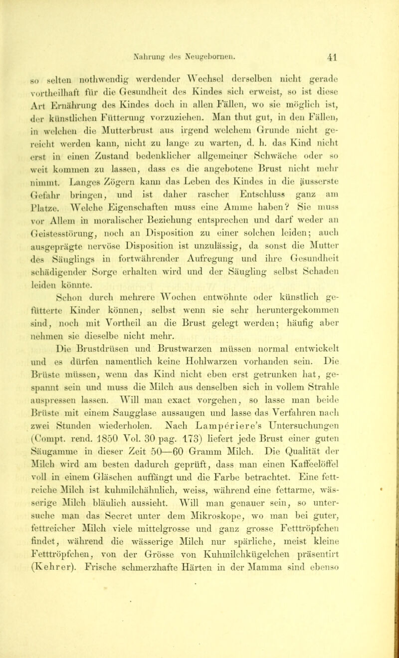 so selten iiotliweii(lIg’ werdender W eehsel derselben nielit ^ei’ude vortlieilliJit’t für die Gesundheit des Kindes sieh erweist, so ist diese Art Ernährung des Kindes doch in allen Fällen, wo sie möglich ist, der künstlichen Fütterung vorzuziehen. Man thut gut, in den Fällen, in welchen die Mutterhrust aus irgend welchem Grunde nicht ge- reicht werden kann, nicht zu lange zu warteai, d. li. das Kind nicht erst in einen Zustand hcdeiiklicher allgemeiner Schwäche oder so weit kommen zu lassen, dass cs die angehotene Ernst nicht mehr nimmt. Langes Zögern kann das Jjchen des Kindes in die iiiiss(n’ste Gefahr bringen, und ist daher rascher Entschluss ganz am l’latze. AVelche Eigenschaften muss eine Amme haben? Sie muss vor Allem in moralischer Beziehung entsprechen und darf weder an Geistesstörung, noch an Dis[)osition zu einer solchen leiden; auch ausgeprägte nervöse Disposition ist unzulässig, da sonst die ^Futter des vSäuglings in fortwährender Aufregung und ihre Gesundheit schädigender Sorge erhalten wird und der Säugling selbst Schaden leiden könnte. Schon durch mehrere Wochen entwöhnte oder künstlich ge- fütterte Kinder können, selbst wenn sie sehr heruntergekommen sind, noch mit Vortheil an die Brust gelegt werden; häufig aber nehmen sie dieselbe nicht mehr. Die Brustdrüsen und Brustwarzen müssen normal entwickelt und es dürfen namentlich keine Hohlwarzen vorhanden sein. Die Brüste müssen, wenn das Kind nicht eben erst getrunken hat, ge- spannt sein und muss die ^lilch aus denselben sich in vollem Strahle aus})ressen lassen. Will man exact vorgehen, so lasse man beide Brüste mit einem Saugglase aussaugen und lasse das Verfahren nach zwei Stunden wiederholen. Nach Lamperiere’s Untersuchungen (Coinpt. rend. J850 Vol. 30 pag. 173) liefert jede Brust einer guten Säugamme in dieser Zeit 50—60 Gramm Milch. Die Qualität der Milch wird am besten dadurch geprüft, dass man einen Kafteelöfiel voll in einem Gläschen auftangt und die Farbe betrachtet. Eine fett- reiche [Milch ist kuhmilchähnlich, weiss, während eine fettarme, wäs- serige [Milch bläulich aussieht. Will man genauer sein, so unter- suche man das Secret unter dem Mikroskope, wo man bei guter, fettreicher Milch viele mittelgrosse und ganz grosse Fetttröpfchen findet, während die wässerige Milch nur spärliche, meist kleine Fetttröpfchen, von der Grösse von Kuhmilchkügelchen präsentirt (Kehrer). Frische schmerzhafte Härten in der [Mamma sind ebenso