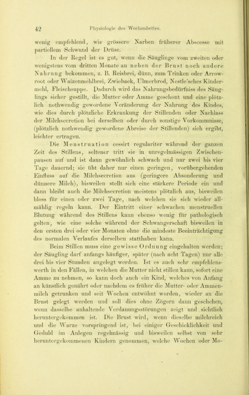 wenig eiii})tehlen(l, wie grössere Narben trüberer Abscesse mit partiellem Schwund der Drüse. In der Kegel ist es gut, wenn die Säuglinge vom zweiten oder wenigstens vom dritten ^lonate an neben der Brust noch andere Xahmng bekommen, z. Ib Reisbrei, dünn, zum Trinken oder Arrow- r«»ot oder Waizenmehlbrei, Zwieback, Ulmerbrf»d, Xestle’sches Kinder- mehl, Fleischsup})e. Dadurch wird das XahrungsbedüiTiiiss des Säug- lings sicher gestillt, die ^lütter oder Amme geschont und eine plötz- lich nothwendig gewordene Veränderung der Xahrung des Kindes, wie dies durch plötzliche h^rkrankung der Stillenden oder X'achlass der Milchsecretion bei derselben oder durch sonstige Vorkommnisse, (plötzlich nothwendig gewordene Abreise der Stillenden) sich ergibt, leichter ertragen. Die Menstruation cessirt regulariter während der ganzen Zeit des Stillens, seltener tritt sie in unregelmässigen Zwischen- pausen aut’ und ist dann gewöhnlich schwach und nur zwei bis vier Tage dauernd; sie übt daher nur einen geringen, vorübergehenden Einfluss auf die Milchsecretion aus (geringere Absonderung und dünnere Milch), bisweilen stellt sich eine stärkere Periode ein und dann bleibt auch die Milchsecretion meistens plötzlich aus, bisweilen bloss für einen oder zwei Tage, nach welchen sie sich wieder all- mählig regeln kann. Der Eintritt einer schwachen menstruellen Blutung während des Stillens kann ebenso wenig für })athologisch gelten, wie eine solche während der Schwangerschaft bisweilen in den ersten drei oder vier Monaten ohne die mindeste Beeinträchtigung des normalen Verlaufes derselben statthaben kann. l^eim Stillen muss eine gewisse Ordnung eingehalten werden; der Säugling darf anfangs häufiger, später (nach acht Tagen) nur alle drei bis vier Stunden angelegt werden. Ist es auch sehr empfehlens- werth in den Fällen, in welchen die ^lütter nicht stillen kann, sofort eine Amme zu nehmen, so kann doch auch ein Kind, welches von Anfang an künstlich genährt oder nachdem es früher die ^lütter- oder Ammen- milch getrunken und seit Wochen entwöhnt worden, wieder an die Brust gelegt werden und soll dies ohne Zögern dann geschehen, wenn dasselbe aidialtende Verdauungsstörungen zeigt und. sichtlich heruntergekommen ist. Die Brust wird, wenn dieselbe milchreich und die Warze vorspringend ist, bei einiger Geschicklichkeit und Geduld im Anlegen regelmässig und bisweilen selbst von sehr heruntergekommenen Kindern genommen, welche Wochen oder ]\Io-