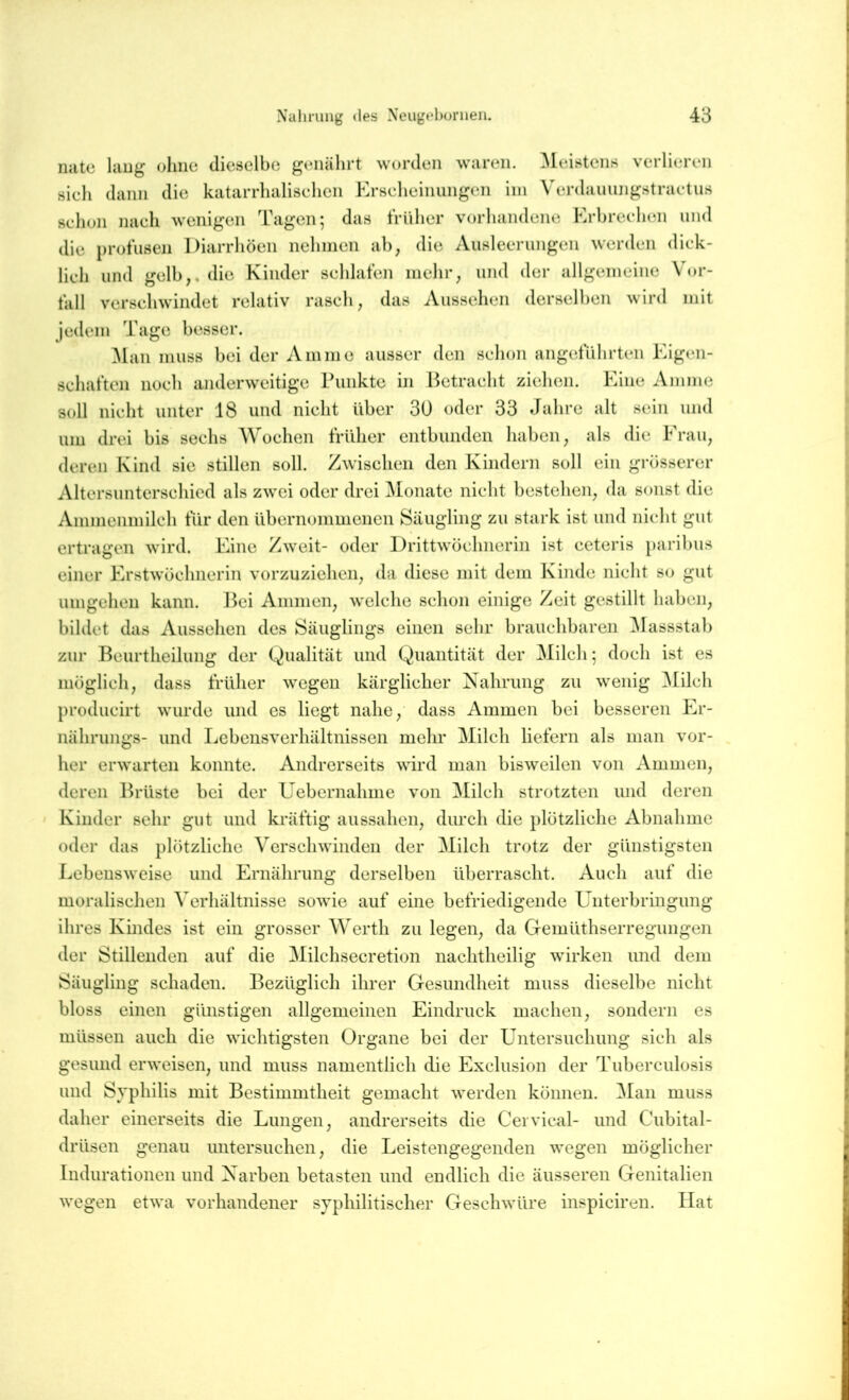 nute lang ohne dieselbe genährt worden waren. Meistens verlieren sieh dann die katarrhalischen Krscheiiiungen ini Verdauungstractus schon nach wenigen Tagen; das trilher vorhandene Hrbrcchen und die profusen Diarrhöen nehmen ab, die Ausleerungen werden dick- lich und gelb,, die Kinder schlafen mehr, und der allgemeine Vor- fall verschwindet relativ rasch, das Aussehen derselben wird mit jedem Tage besser. Vlaii muss bei der Amme ausser den schon angeführten Eigen- schaften noch anderw’citige Punkte in Betracht ziehen. Eine Amme soll nicht unter 18 und nicht über 30 oder 33 Jahre alt sein und um drei bis sechs Wochen früher entbunden haben, als die Erau, deren Kind sie stillen soll. Zwischen den Kindern soll ein grösserer Altersunterschied als zwei oder drei Vlonatc nicht bestehen, da sonst die Ammenmilch für den übernommenen Säugling zu stark ist und nicht gut ertragen wird. Eine Zweit- oder Drittwöchnerin ist ceteris paribus einer Erstwöchnerin vorzuziehen, da diese mit dem Kinde nicht so gut umgehen kann. J5ei Ammen, welche schon einige Zeit gestillt haben, bildet das Aussehen des Säuglings einen sehr brauchbaren Vlassstab zur Beurtheilung der Qualität und Quantität der Milch; doch ist es möglich, dass früher wegen kärglicher Xahrimg zu wenig VElch producirt wurde und cs liegt nahe, dass Ammen bei besseren Er- nährungs- und Lebensverhältnissen mehr Milch liefern als man vor- her erwarten konnte. Andrerseits wird man bisweilen von Ammen, deren Brüste bei der Üebernahme von Vlilch strotzten und deren Kinder sehr gut und kräftig aussahen, durch die ])lötzliche Abnahme oder das })lötzliche Verschwinden der Milch trotz der günstigsten Lebensweise und Ernährung derselben überrascht. Auch auf die moralischen Verhältnisse sowie auf eine befriedigende Unterbringung ihres Kindes ist ein grosser Werth zu legen, da Gemüthserregungen der Stillenden auf die Milchsecretion nachtheilig wirken und dem Säugling schaden. Bezüglich ihrer Gesundheit muss dieselbe nicht bloss einen giinstigen allgemeinen Eindruck machen, sondern es müssen auch die wichtigsten Organe bei der Untersuchung sich als gesund erweisen, und muss namentlich die Exclusion der Tuberculosis und Syphilis mit Bestimmtheit gemacht werden können. Vlan muss daher einerseits die Lungen, andrerseits die Ceivical- und Cubital- drüsen genau untersuchen, die Leistengegenden wegen möglicher Indurationen und Xarben betasten und endlich die äusseren Genitalien wegen etwa vorhandener syphilitischer Geschwüre inspiciren. Hat