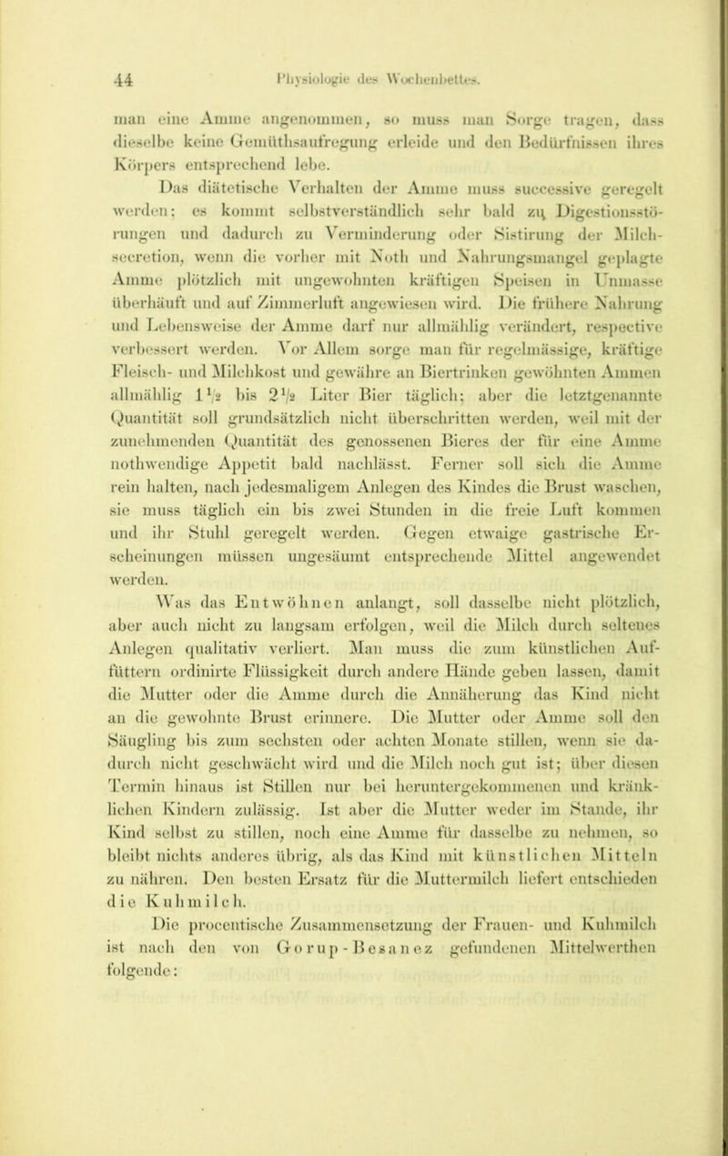 man eine Ainine angeiioniinen, so mu.ss inan Sorge tragen, dass dieselbe keine Geniütlisautregiing erleide und den IkdUrtnissen ihres Körpers entsprechend lebe. Das diätetische Verhalten der Aniine muss successive geregelt werden: es koinint selbstverständlich sehr bald zi^ Digestionsstö- riingen und dadurch zu Verminderung oder Sistirung der ^lilch- secretion, wenn die vorher mit X(jth und Nahrungsmangel geplagte Amme plötzlich mit ungewohnten kräftigen Speisen in Immasse überhäuft und auf Zimmerluft angewiesen wird. Die frühere Nahrung und Lebensweise der Amme darf nur allmählig verändert, respective verliessert werden. 4or Allem sorge man für regelmässige, kräftige Fleisch- und Milchkost und gewähre an Biertrinken gewöhnten Ammen allmählig 1^2 bis 2^2 Liter Bier täglich; aber die letztgenannte Quantität soll grundsätzlich nicht überschritten werden, weil mit der zunehmenden Quantität des genossenen Iheres der für eine Amme nothweiulige Appetit bald nachlässt. Ferner soll sich die Amme rein halten, nach jedesmaligem Anlegen des Kindes die Brust waschen, sie muss täglich ein bis zwei Stunden in die freie Luft kommen und ihr Stuhl geregelt werden. Gegen etwaige gastrische Er- scheinungen müssen ungesäumt entsprechende Mittel angewendet werden. Was das Entwöhnen anlangt, soll dasselbe nicht plötzlich, aber auch nicht zu langsam erfolgen, weil die Milch durch seltenes Anlegen qualitativ verliert. Man muss die zum künstlichen Auf- füttern ordinirte Flüssigkeit durch andere Hände gehen lassen, damit die Mutter oder die Amme durch die Annäherung das Kind nicht an die gewohnte Brust erinnere. Die ]\Iutter oder Amme soll den Säugling bis zum sechsten oder achten Monate stillen, wenn sie da- durch nicht geschwächt wird und die ^lilch noch gut ist; über diesen Termin hinaus ist Stillen nur hei heruntergekommenen und kränk- lichen Kindern zulässig. Ist aber die ^lütter weder im Stande, ihr Kind seihst zu stillen, noch eine Amme für dasselbe zu nehmen, so bleibt nichts anderes übrig, als das Kind mit künstlichen Mitteln zu nähren. Den besten Ersatz für die Muttermilch liefert entschieden die Kuhmilch. Die procentische Zusammensetzung der Frauen- und Kuhmilch ist nach den von Go rup -15esa n ez gefundenen ^littelwerthen folgende: