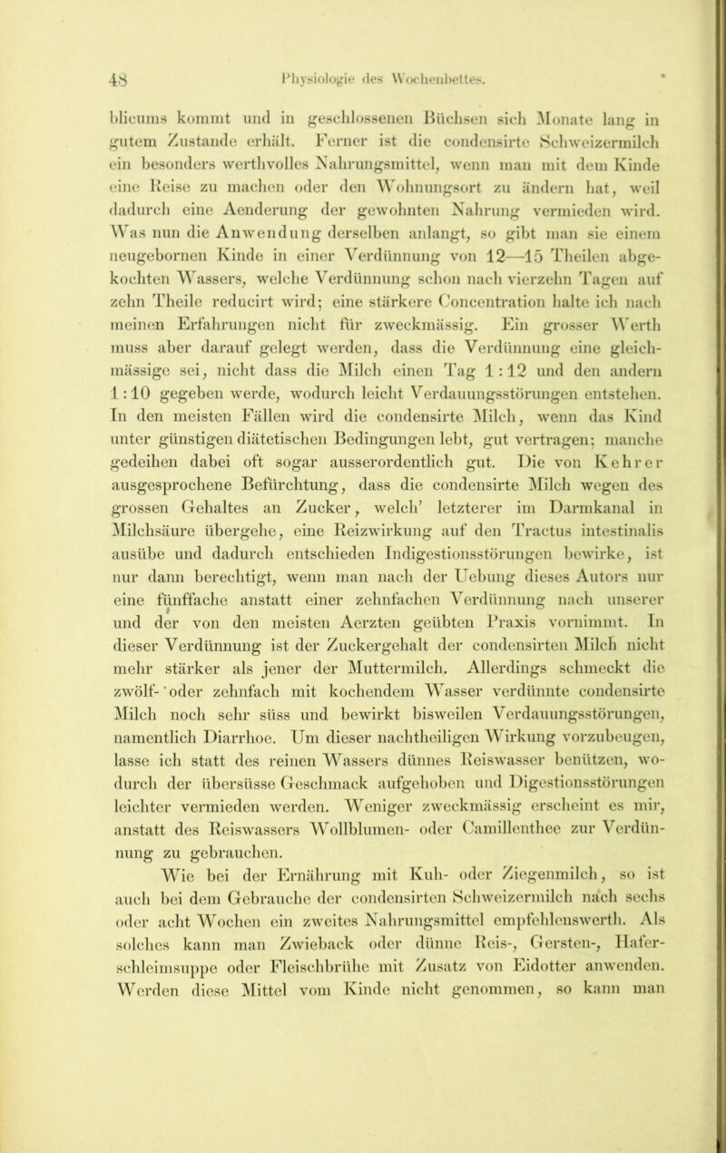 l’hysioIo^Me des UVxdienheUes. 4.'!; hlicums koiniiit und iu ^geschlossenen Büchsen sich ^lonate lang in gutem Zustande erhält. Ferner ist die c<jiidensirte Schweizermilch ein besonders werthvolles Nahrungsmittel, wenn man mit dem Kinde eine Reise zu machen oder den AVohnungsort zu ändern hat, weil dadurch eine Aenderung der gewohnten Nahrung vermieden wird. Was nun die Anwendung derselben anlangt, so gibt man sie einem neugebornen Kinde in einer Verdünnung von 12—15 Theilen abge- kochten Wassers, welche Verdünnung schon nach vierzehn Tagen auf zehn Theile reducirt wird; eine stärkere Concentration halte ich nach meinen Erfahrungen nicht für zweckmässig. Ein grosser Werth muss aber darauf gelegt werden, dass die Verdünnung eine gleich- mässige sei, nicht dass die j\rilch einen Tag 1:12 und den andern 1:10 gegeben werde, wodurch leicht Verdauungsstörungen entstehen. Tn den meisten Fällen wird die condensirte ^lilch, wenn das Kind unter günstigen diätetischen ITedingungen lebt, gut vertragen; manche gedeihen dabei oft sogar ausserordentlich gut. Die von Ivehrer ausgesprochene Befürchtung, dass die condensirte !Milch wegen des grossen Gehaltes an Zucker ^ welch' letzterer im Darmkanal in ^lilchsäure übergehe, eine Reizwirkung auf den Tractus intestinalis ausübe und dadurch entschieden Indigestionsstörungen bewirke, ist nur dann berechtigt, wenn man nach der Uebung dieses Autors nur eine fünffache anstatt einer zehnfachen Verdünnung nach unserer und der von den meisten Aerzten geübten Praxis vornimmt. In dieser Verdünnung ist der Zuckergehalt der condensirten Milch nicht mehr stärker als jener der Muttermilch. Allerdings schmeckt die zwölf- * oder zehnfach mit kochendem Wasser verdünnte condensirte Milch nocli sehr süss und bewirkt bisweilen Verdauungsstörungen, namentlich Diarrhoe. Um dieser nachtheiligen W'irkung vorzubeugen, lasse ich statt des reinen Wassers dünnes Keiswasser benützen, wo- durch der übersüsse Geschmack aufgehoben und Digestionsstörungen leichter vermieden werden. WTniger zweckmässig erscheint es mir, anstatt des Reiswassers W’^ollblumen- oder (Jamillenthee zur Verdün- nung zu gebrauchen. W^ie bei der Ernährung mit Kuh- oder Ziegenmilch, so ist auch bei dem Gebrauche der condensirten Schweizermilch nach sechs oder acht Wochen ein zweites Nahrungsmittel em])fehlenswerth. Als solches kann man Zwieback oder dünne Reis-, Gersten-, Ilafer- schleimsuppe oder Fleischbrühe mit Zusatz von Eidotter anwenden. Werden diese ]\Iittel vom Kinde nicht genommen, so kann man