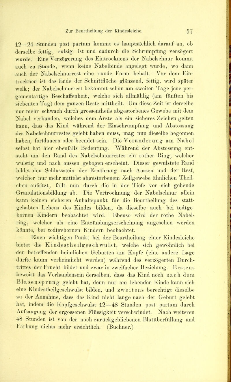 12—24 Stunden post partum kommt es hauptsächlich darauf an, ob derselbe fettig, sulzig ist und dadurch die Schrumpfung verzögert wurde. Eine Verzögerung des Eintrocknens der Nabelschnur kommt auch zu Stande, wenn keine Nabelbinde angelegt wurde, wo dann auch der Nabelschnurrest eine runde Form behält. Vor dem Ein- trocknen ist das Ende der Schnittfläche glänzend, fettig, wird später welk; der Nabelschnurrest bekommt schon am zweiten Tage jene per- gamentartige Beschaffenheit, welche sich allmählig (am fünften bis siebenten Tag) dem ganzen Reste mittheilt. Um diese Zeit ist derselbe nur mehr schwach durch grossentheils abgestorbenes Gewebe mit dem Nabel verbunden, welches dem Arzte als ein sicheres Zeichen gelten kann, dass das Kind während der Einschrumpfung und Abstossung des Nabelschnurrestes gelebt haben muss, mag nun dieselbe begonnen haben, fortdauern oder beendet sein. Die Veränderung am Nabel selbst hat hier ebenfalls Bedeutung. Während der Abstossung ent- steht um den Rand des Nabelschnurrestes ein rother Ring, welcher wulstig und nach aussen gebogen erscheint. Dieser gewulstete Rand bildet den Schlussstein der Ernährung nach Aussen und der Rest, welcher nur mehr mittelst abgestorbenem Zellgewebe ähnlichen Theil- chen aufsitzt, fällt nun durch die in der Tiefe vor sich gehende Granulationsbildung ab. Die Vertrocknung der Nabelschnur allein kann keinen sicheren Anhaltspunkt für die Beurtheilung des statt- gehabten Lebens des Kindes bilden, da dieselbe auch bei todtge- bornen Kindern beobachtet wird. Ebenso wird der rothe Nabel- ring, welcher als eine Entzündungserscheinung angesehen werden könnte, bei todtgebornen Kindern beobachtet. Einen wichtigen Punkt bei der Beurtheilung einer Kindesleiche bietet die Kindestheilgeschwillst, welche sich gewöhnlich bei den betreffenden heimlichen Geburten am Kopfe (eine andere Lage dürfte kaum verheimlicht werden) während des verzögerten Durch- trittes der Frucht bildet und zwar in zweifacher Beziehung. Erstens beweist das Vorhandensein derselben, dass das Kind noch nach dem Blasensp rung gelebt hat, denn nur am lebenden Kinde kann sich eine Kindestheilgeschwulst bilden, und zweitens berechtigt dieselbe zu der Annahme, dass das Kind nicht lange nach der Geburt gelebt hat, indem die Kopfgeschwulst 12—48 Stunden post partum durch Aufsaugung der ergossenen Flüssigkeit verschwindet. Nach weiteren 48 Stunden ist von der noch zurückgebliebenen Blutüberfüllung und Färbung nichts mehr ersichtlich. (Büchner.)