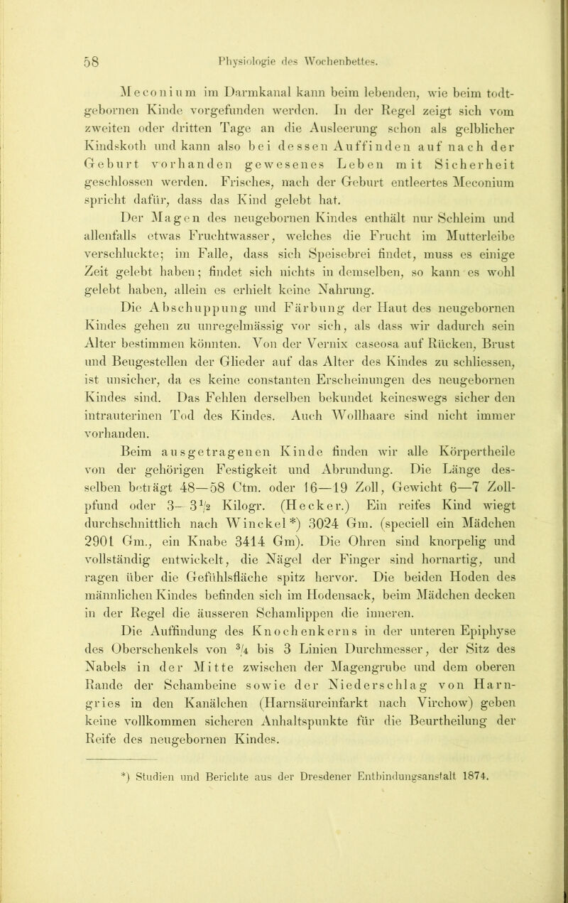 ^feconiiim im Darmkanal kann beim lebenden^ wie beim todt- gebornen Kinde vorgefimden werden. In der Regel zeigt sich vom zweiten oder dritten Tage an die Ansleernng schon als gelblicher Kindskoth und kann also bei d e s s e n A ii f f i n d e n auf nach der Geburt vorhanden gewesenes Leben mit Sicherheit geschlossen werden. Frisches^ nach der Geburt entleertes Meconinm spricht datur^ dass das Kind gelebt hat. Der Magen des nengebornen Kindes enthält nur Schleim und allenfalls etwas Fruchtwasser^ welches die Frucht im Mutterleibe verschluckte; im Falle^ dass sich Speisebrei findet^ muss es einige Zeit gelebt haben; findet sich nichts in demselben^ so kann es wohl gelebt haben^ allein es erhielt keine Nahrung. Die Abschuppung und Färbung der Haut des neugebornen Kindes gehen zu unregelmässig vor sich^ als dass wir dadurch sein Alter bestimmen könnten. Von der Vernix caseosa auf Rücken^ Brust und Beugestellen der Glieder auf das Alter des Kindes zu schliessen, ist unsicher^ da es keine constanten Erscheinungen des neugebornen Kindes sind. Das Fehlen derselben bekundet keineswegs sicher den intrauterinen Tod des Kindes. Auch AVollhaare sind nicht immer vorhanden. Beim ausgetragenen Kinde finden wir alle Körpertheile von der gehörigen Festigkeit und Abrundung. Die Länge des- selben beträgt 48—58 Ctm. oder 16—19 Zoll^ Gewicht 6—7 Zoll- pfund oder 8— 3^2 Kilogr. (Hecker.) Ein reifes Kind wiegt durchschnittlich nach Winckel*) 3024 Gm. (speciell ein Mädchen 2901 Gm.^ ein Knabe 3414 Gm). Die Ohren sind knorpelig und vollständig entwickelt^ die Nägel der Finger sind hornartig^ und ragen über die Geflihlsfläche spitz hervor. Die beiden Hoden des männlichen Kindes befinden sich im Hodensack^ beim Mädchen decken in der Regel die äusseren Schamlippen die inneren. Die Auffindung des Knochenkerns in der unteren Epiphyse des Oberschenkels von bis 3 Linien Durchmesser^ der Sitz des Nabels in der Mitte zwischen der Magengrube und dem oberen Rande der Schambeine sowie der Niederschlag von Harn- gries in den Kanälchen (Harnsäureinfarkt nach Virchow) geben keine vollkommen sicheren Anhaltspunkte für die Beurtheilung der Reife des neugebornen Kindes. *) Studien und Bericlite aus der Dresdener Entbindungsanstalt 1874-.