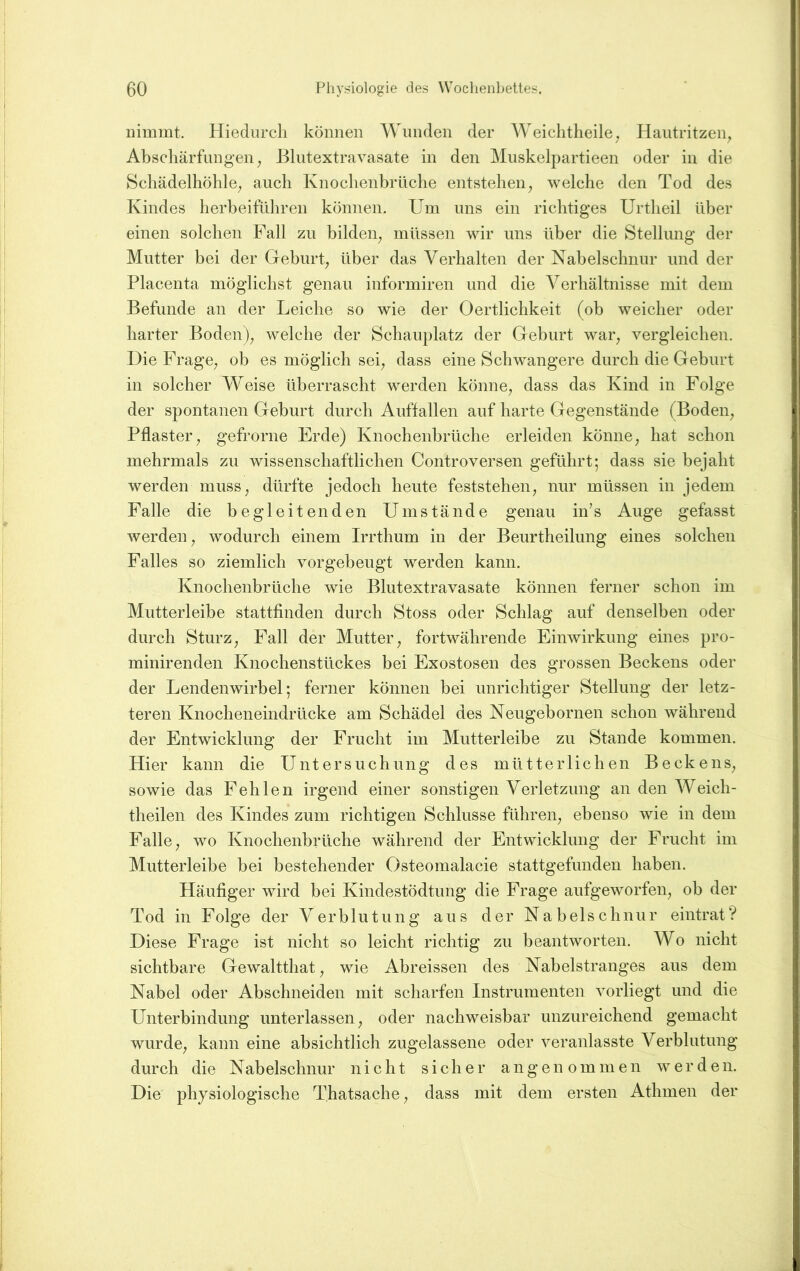 iiimmt. Hiedurch können Wunden der AVeichtheilC; Hautritzen^ Abschärfungen ^ Blutextravasate in den Muskelpartieen oder in die Schädelhöhle; auch Knochenbrüche entstehen; welche den Tod des Kindes herbeiführen können. Um uns ein richtiges Urtheil über einen solchen Pall zu bildeii; müssen wir uns über die Stellung der Mutter bei der Geburt; über das Verhalten der Nabelschnur und der Placenta möglichst genau informiren und die Verhältnisse mit dem Befunde an der Leiche so wie der Oertlichkeit (ob weicher oder harter Boden); welche der Schauplatz der Geburt war; vergleichen. Die Frage; ob es möglich sei; dass eine Schwangere durch die Geburt in solcher Weise überrascht werden könnC; dass das Kind in Folge der spontanen Geburt durch Auffallen auf harte Gegenstände (Bodeii; Pflaster; gefrorne Erde) Knochenbrüche erleiden könne; hat schon mehrmals zu wissenschaftlichen Controversen geführt; dass sie bejaht werden musS; dürfte jedoch heute feststeheii; nur müssen in jedem Falle die begleitenden Umstände genau in’s Auge gefasst werden; wodurch einem Irrthum in der Beurtheilimg eines solchen Falles so ziemlich vorgebeugt werden kann. Knochenbrüche wie Blutextravasate können ferner schon im Mutterleibe stattfinden durch Stoss oder Schlag auf denselben oder durch Sturz; Fall der Mutter; fortwährende Einwirkung eines pro- minirenden Knochenstückes bei Exostosen des grossen Beckens oder der Lendenwirbel; ferner können bei unrichtiger Stellung der letz- teren Knocheneindrücke am Schädel des Neugebornen schon während der Entwicklung der Frucht im Mutterleibe zu Stande kommen. Hier kann die Untersuchung des mütterlichen BeckenS; sowie das Fehlen irgend einer sonstigen Verletzung an den Weich- theilen des Kindes zum richtigen Schlüsse führen; ebenso wie in dem Falle; wo Knochenbrüche während der Entwicklung der Frucht im Mutterleibe bei bestehender Osteomalacie stattgefunden haben. Häufiger wird bei Kindestödtung die Frage aufgeworfen; ob der Tod in Folge der Verblutung aus der Nabelschnur eintrat? Diese Frage ist nicht so leicht richtig zu beantworten. Wo nicht sichtbare Gewaltthat; wie Abreissen des Nabelstranges aus dem Nabel oder Abschneiden mit scharfen Instrumenten vorliegt und die Unterbindung unterlassen; oder nachweisbar unzureichend gemacht wurdC; kann eine absichtlich zugelassene oder veranlasste Verblutung durch die Nabelschnur nicht sicher angenommen werden. Die physiologische Thatsache; dass mit dem ersten Athmen der
