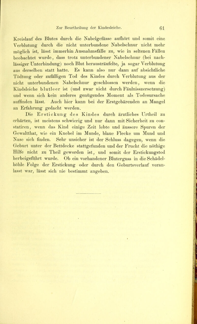 Kreislauf des Blutes durch die Nabelgefässe aufhört und somit eine Verblutung durch die nicht unterbundene Nabelschnur nicht mehr möglich isb lässt immerhin Ausnahmsfälle zu, wie in seltenen Fällen beobachtet wurde, dass trotz unterbundener Nabelschnur (bei nach- lässiger Unterbindung) noch Blut herausträufelte, ja sogar Verblutung aus derselben statt hatte. Es kann also nur dann auf absichtliche Tödtung oder zufälligen Tod des Kindes durch Verblutung aus der nicht unterbundenen Nabelschnur geschlossen werden, wenn die Kindsleiche blutleer ist (und zwar nicht durch Fäulnisszersetzung) und wenn sich kein anderes genügendes Moment als Todesursache auffinden lässt. Auch hier kann bei der Erstgebärenden an Mangel an Erfahrung gedacht werden. Die Erstickung des Kindes durch ärztliches Urtheil zu erhärten, ist meistens schwierig und nur dann mit Sicherheit zu con- statiren, wenn das Kind einige Zeit lebte und äussere Spuren der Gewaltthat, wie ein Knebel im Munde, blaue Flecke um Mund und Nase sich finden. Sehr unsicher ist der Schluss dagegen, wenn die Geburt unter der Bettdecke stattgefunden und der Frucht die nöthige Hilfe nicht zu Theil geworden ist, und somit der Erstickungstod herbeigeführt wurde. Ob ein vorhandener Bluterguss in die Schädel- höhle Folge der Erstickung oder durch den Geburtsverlauf veran- lasst war, lässt sich nie bestimmt angeben.