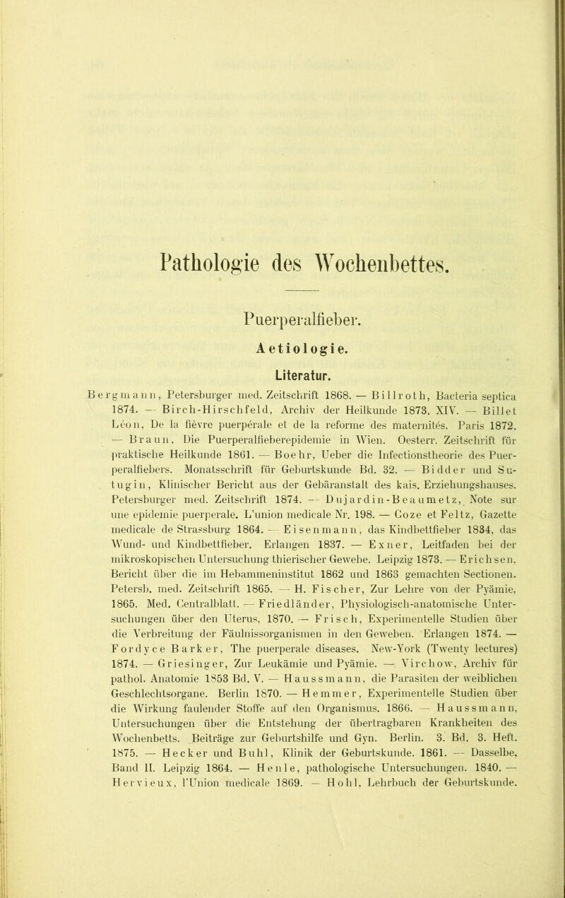 Pathologie des Wochenbettes. Puerperalfieber. Aetiologie. Literatur. Berg m a n n , Petersburger med. Zeitschrift 1868. — B i 11 r o t h, Bacteria septica 1874. — Birch-Hirschfeld, Archiv der Heilkunde 1873. XIV. — Billet Leon, De la fievre puerperale et de la reforme des maternites. Paris 1872. — Braun, Die Puerperalfieberepidemie in Wien. Oesterr. Zeitschrift für praktische Heilkunde 1861. — Boehr, Ueber die Infectionstheorie des Puer- peralfiebers. Monatsschrift für Geburtskunde Bd. 32. — Bidder und Su- tugin. Klinischer Bericht aus der Gebäranstalt des kais. Erziehungshauses. Petersburger med. Zeitschrift 1874. — D u j a r d i n - B e a u m e t z, Note sur une epidernie puerperale. L’union medicale Nr. 198. — Goze et Feltz, Gazette medicale de Strassburg 1864. — Eisen mann, das Kindbettfieher 1834, das Wund- und Kindbettfieher. Erlangen 1837. — Exner, Leitfaden hei der mikroskopischen Untersuchung thierischer Gewebe. Leipzig 1873. — Erichsen, Bericht über die im Hebammeninstitut 1862 und 1863 gemachten Sectionen. Petersh. med. Zeitschrift 1865. —H. Fischer, Zur Lehre von der Pyämie, 1865. Med. Centralhlatt. — Friedländer, Physiologisch-anatomische Unter- suchungen über den Uterus, 1870.— Frisch, Experimentelle Studien über die Verbreitung der Fäulnissorganismen in den Geweben. Erlangen 1874. — Fordyce Bark er, The puerperale diseases. New-York (Twenty lectures) 1874. — Griesinger, Zur Leukämie und Pyämie. — Virchow, Archiv für pathol. Anatomie 1853 Bd. V. — Haussmann, die Parasiten der weiblichen Geschlechtsorgane. Berlin 1870. — Hemmer, Experimentelle Studien über die AVirkung faulender Stoffe auf den Organismus. 1866. — Haussmann, Untersuchungen über die Entstehung der übertragbaren Krankheiten des Wochenbetts. Beiträge zur Geburtshilfe und Gyn. Berlin. 3. Bd. 3. Heft. 1875. — Hecker und Buhl, Klinik der Geburtskunde. 1861. — Dasselbe, Band II. Leipzig 1864. — Heule, pathologische Untersuchungen. 1840.— Hervieux, fUnion medicale 1869. — Hohl, Lehrbuch der Geburtskunde.