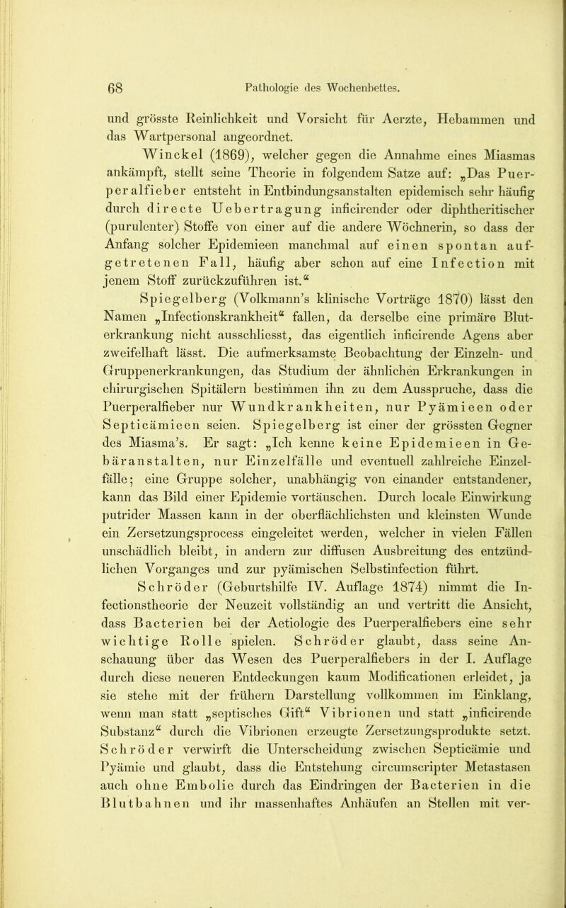 und grösste Reinlichkeit und Vorsicht für Aerzte, Hebammen und das Wartpersonal angeordnet. Win ekel (1869); welcher gegen die Annahme eines Miasmas ankämpft; stellt seine Theorie in folgendem Satze auf: „Das Puer- peralfieber entsteht in Entbindungsanstalten epidemisch sehr häufig durch directe Uebertragung inficirender oder diphtheritischer (purulenter) Stoffe von einer auf die andere Wöchnerin; so dass der Anfang solcher Epidemieen manchmal auf einen spontan auf- getretenen Fall; häufig aber schon auf eine Infection mit jenem Stoff zurückzuführen ist.“ Spiegelherg (Volkmann’s klinische Vorträge 1870) lässt den Namen „Infectionskrankheit“ fallen; da derselbe eine primäre Blut- erkrankung nicht ausschliesst; das eigentlich inficirende Agens aber zweifelhaft lässt. Die aufmerksamste Beobachtung der Einzeln- und Gruppenerkrankungen; das Studium der ähnlichen Erkrankungen in chirurgischen Spitälern bestimmen ihn zu dem Ausspruche; dass die Puerperalfieber nur Wundkrankheiteu; nur Pyämieen oder Septicämieen seien. Spiegelberg ist einer der grössten Gegner des Miasma’s. Er sagt: „Ich kenne keine Epidemieen in Ge- bäranstalten; nur Einzelfälle und eventuell zahlreiche Einzel- fälle; eine Gruppe solcher; unabhängig von einander entstandener; kann das Bild einer Epidemie Vortäuschen. Durch locale Einwirkung putrider Massen kann in der oberflächlichsten und kleinsten Wunde ein Zersetzungsprocess eingeleitet werden; welcher in vielen Fällen unschädlich bleibt; in andern zur diffusen Ausbreitung des entzünd- lichen Vorganges und zur pyämischen Selbstinfection fuhrt. Schröder (Geburtshilfe IV. Auflage 1874) nimmt die In- fectionstheorie der Neuzeit vollständig an und vertritt die Ansicht; dass Bacterien bei der Aetiologie des Puerperalfiebers eine sehr wichtige Rolle spielen. Schröder glaubt; dass seine An- schauung über das Wesen des Puerperalfiebers in der I. Auflage durch diese neueren Entdeckungen kaum Modificationen erleidet; ja sie stehe mit der frühem Darstellung vollkommen im Einklang; wenn man statt „septisches Gift“ Vibrionen und statt „inficirende Substanz“ durch die Vibrionen erzeugte Zersetzungsprodukte setzt. Schröder verwirft die Unterscheidung zwischen Septicämie und Pyämie und glaubt; dass die Entstehung circumscripter Metastasen auch ohne Embolie durch das Eindringen der Bacterien in die Blutbahnen und ihr massenhaftes Anhäufen an Stellen mit ver-