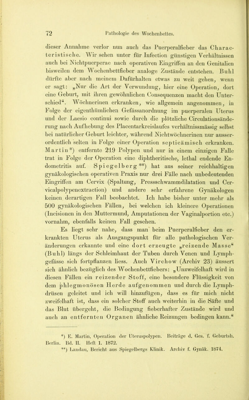 dieser Annahme verlor nun auch das Puerperalfieber das C har ac- teristische. Wirsehen unter für Infection günstigen Verhältnissen auch bei Nichtpuerperae nach operativen Eingriffen an den Genitalien bisweilen dem Wochenbettfieber analoge Zustände entstehen. Buhl dürfte aber nach meinem Dafürhalten etwas zu weit gehen^ wenn er sagt: „Nur die Art der Verwundung, hier eine Operation, dort eine Geburt, mit ihren gewöhnlichen Consequenzen macht den Unter- schied“. Wöchnerinen erkranken, wie allgemein angenommen, in Folge der eigenthümlichen Gefässanordnung im puerperalen Uterus und der Laesio continui sowie durch die plötzliche Circulationsände- rung nach Aufhebung des Placentarkreislaufes verhältnissmässig selbst bei natürlicher Geburt leichter, während Nichtwöchnerinen nur ausser- ordentlich selten in Folge einer Operation septicämisch erkranken. Martin*) entfernte 219 Polypen und nur in einem einzigen Falle trat in Folge der Operation eine diphtheritische, lethal endende En- dometritis auf. Spiegelherg**) hat aus seiner reichhaltigen gynäkologischen operativen Praxis nur drei Fälle nach unbedeutenden Eingriffen am Cervix (Spaltung, Pressschwammdilatation und Cer- vicalpolypenextraction) und andere sehr erfahrene Gynäkologen keinen derartigen Fall beobachtet. Ich habe bisher unter mehr als 500 gynäkologischen Fällen, hei welchen ich kleinere Operationen (Incisionen in den Muttermund, Amputationen der Vaginalportion etc.) vornahm, ebenfalls keinen Fall gesehen. Es liegt sehr nahe, dass man beim Puerperalfieber den er- krankten Uterus als Ausgangspunkt für alle pathologischen Ver- änderungen erkannte und eine dort erzeugte „reizende Masse“ (Buhl) längs der Schleimhaut der Tuben durch Venen und Lymph- gefässe sich fortpflanzen Hess. Auch Virchow (Archiv 23) äussert sich ähnlich bezüglich des Wochenbettfiebers: „Unzweifelhaft wird in diesen Fällen ein reizender Stoff, eine besondere Flüssigkeit von dem phlegmonösen Herde aufgenommen und durch die Lymph- drüsen geleitet und ich will hinzufügen, dass es für mich nicht zweifelhaft ist, dass ein solcher Stoff auch weiterhin in die Säfte und das Blut übergeht, die Bedingung fieberhafter Zustände wird und auch an entfernten Organen ähnliche Reizungen bedingen kann.“ *) E. Martin, Operation der Uteraspolypen. Beiträge d. Ges. f. Geburtsh. Berlin. Bd. 11. Heft 1. 1872. **) Landau, Bericht aus Spiegelbergs Klinik. Archiv f. Gynäk. 1874.