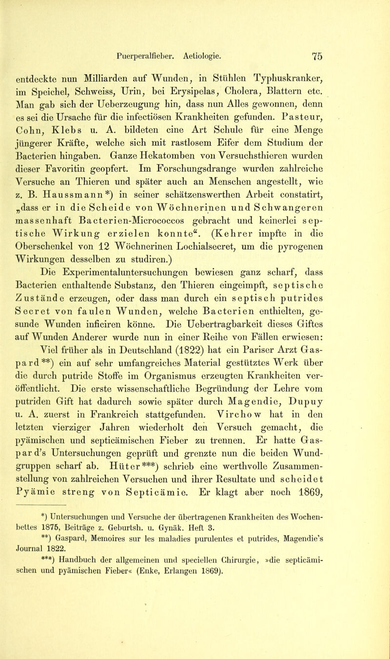 entdeckte nun Milliarden auf Wunden^ in Stühlen Typhuskranker, im Speichel, Schweiss, Urin, hei Erysipelas, Cholera, Blattern etc. Man gab sich der Ueberzeugung hin, dass nun Alles gewonnen, denn es sei die Ursache für die infectiösen Krankheiten gefunden. Pasteur, Cohn, Klehs u. A. bildeten eine Art Schule für eine Menge jüngerer Kräfte, welche sich mit rastlosem Eifer dem Studium der Bacterien hingahen. Ganze Hekatomben von Versuchsthieren wurden dieser Favoritin geopfert. Im Forschungsdrange wurden zahlreiche Versuche an Thieren und später auch an Menschen angestellt, wie z. B. Haussmann*) in seiner schätzenswerthen Arbeit constatirt, „dass er in die Scheide von Wöchnerinen und Schwangeren massenhaft Bacterien-Micrococcos gebracht und keinerlei sep- tische Wirkung erzielen konnte“. (Kehrer impfte in die Oberschenkel von 12 Wöchnerinen Lochialsecret, um die pyrogenen Wirkungen desselben zu studiren.) Die Experimentaluntersuchungen bewiesen ganz scharf, dass Bacterien enthaltende Substanz, den Thieren eingeimpft, septische Zustände erzeugen, oder dass man durch ein septisch putrides Secret von faulen Wunden, welche Bacterien enthielten, ge- sunde Wunden inficiren könne. Die Uebertragharkeit dieses Giftes auf Wunden Anderer wurde nun in einer Reihe von Fällen erwiesen: Viel früher als in Deutschland (1822) hat ein Pariser Arzt Gas- p a r d **) ein auf sehr umfangreiches Material gestütztes Werk über die durch putride Stoffe im Organismus erzeugten Krankheiten ver- öffentlicht. Die erste wissenschaftliche Begründung der Lehre vom putriden Gift hat dadurch sowie später durch Magendie, Dupuy u. A. zuerst in Frankreich stattgefunden. Virchow hat in den letzten vierziger Jahren wiederholt den Versuch gemacht, die pyämischen und septicämischen Fieber zu trennen. Er hatte Gas- pard^s Untersuchungen geprüft und grenzte nun die beiden Wund- gruppen scharf ab. Hüter***) schrieb eine werthvolle Zusammen- stellung von zahlreichen Versuchen und ihrer Resultate und scheidet Pyämie streng von Septicämie. Er klagt aber noch 1869, *) Untersuchungen und Versuche der übertragenen Krankheiten des Wochen- bettes 1875, Beiträge z. Geburtsh. u. Gynäk. Heft 3. **) Gaspard, Memoires sur les maladies purulentes et putrides, Magendie’s Journal 1822. ***) Handbuch der allgemeinen und speciehen Chirurgie, »die septicämi- schen und pyämischen Fieber« (Enke, Erlangen 1869).