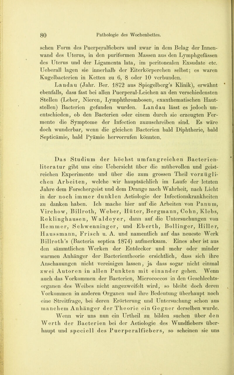 sehen Form des Puerperalfiebers und zwar in dem Belag der Innen- wand des Uterus^ in den puriformen Massen aus den Ljmphgefässen des Uterus und der Ligamenta lata, im peritonealen Exsudate ete. Ueberall lagen sie innerhalb der Eiterkörperehen selbst; es waren Kugelbaeterien in Ketten zu 6^ 8 oder 10 verbunden. Landau (Jahr. Ber. 1872 aus Spiegelberg’s Klinik)^ erwähnt ebenfalls, dass fast bei allen Puerperal-Leiehen an den versehiedensten Stellen (Leber, Nieren, Lymphthrombosen, exanthematisehen Haut- stellen) Baeterien gefunden wurden. Landau lässt es jedoch un- entschieden, ob den Baeterien oder einem durch sie erzeugten Fer- mente die Symptome der Infection zuzuschreiben sind. Es wäre doch wunderbar, wenn die gleichen Baeterien bald Diphtherie, bald Septicämie, bald Pyämie hervorrufen könnten. Das Studium der höchst umfangreichen Bacterien- literatur gibt uns eine Uebersicht über die mühevollen und geist- reichen Experimente und über die zum grossen Theil vorzügli- chen Arbeiten, welche wir hauptsächlich im Laufe der letzten Jahre dem Forschergeist und dem Drange nach Wahrheit, nach Licht in der noch immer dunklen Aetiologie der Infectionskrankheiten zu danken haben. Ich mache hier auf die Arbeiten von Panum, Virchow, Billroth, Weber, Hüter, Bergmann, Cohn, Klebs, Re klinghausen, Waldeyer, dann auf die Untersuchungen von Hemmer, Schwenninger, und Eberth, Bollinger, Hiller, Haussmann, Frisch u. A. und namentlich auf das neueste Werk Billroth’s (Bacteria septica 1874) aufmerksam. Eines aber ist aus den sämmtlichen Werken der Entdecker und mehr oder minder warmen Anhänger der Bacterientheorie ersichtlich, dass sich ihre Anschauungen nicht vereinigen lassen, ja dass sogar nicht einmal zwei Autoren in allen Punkten mit einander gehen. Wenn auch das Vorkommen der Baeterien, Micrococcos in den Geschlechts- organen des Weibes nicht angezweifelt wird, so bleibt doch deren Vorkommen in anderen Organen und ihre Bedeutung überhaupt noch eine Streitfrage, bei deren Erörterung und Untersuchung schon aus manchem Anhänger der Theorie ein Gegner derselben wurde. Wenn wir uns nun ein Urtheil zu bilden suchen über den Werth der Baeterien bei der Aetiologie des Wundfiebers über- haupt und speciell des Puerperalfiebers, so scheinen sie uns