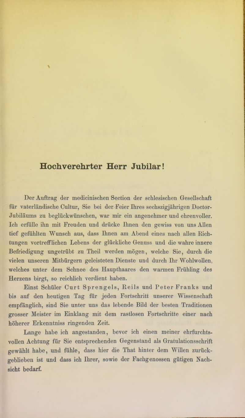 Hochverehrter Herr Jubilar! Der Auftrag der medicinischen Section der schlesischen Gesellschaft für vaterländische Cultur, Sie bei der Feier Ihres sechszigjährigen Doctor- Jubiläums zu beglückwünschen, war mir ein angenehmer und ehrenvoller. Ich erfülle ihn mit Freuden und drücke Ihnen den gewiss von uns Allen tief gefühlten Wunsch aus, dass Ihnen am Abend eines nach allen Rich- tungen vortrefflichen Lebens der glückliche Genuss und die wahre innere Befriedigung ungetrübt zu Theil werden mögen, welche Sie, durch die vielen unseren Mitbürgern geleisteten Dienste und durch Ihr Wohlwollen, welches unter dem Schnee des Haupthaares den warmen Frühling des Herzens birgt, so reichlich verdient haben. Einst Schüler Curt Sprengels, Reils und Peter Franks und bis auf den heutigen Tag für jeden Fortschritt unserer Wissenschaft empfänglich, sind Sie unter uns das lebende Bild der besten Traditionen grosser Meister im Einklang mit dem rastlosen Fortschritte einer nach höherer Erkenntniss ringenden Zeit. Lange habe ich angestanden, bevor ich einen meiner ehrfurchts- vollen Achtung für Sie entsprechenden Gegenstand als Gratulationsschrift gewählt habe, und fühle, dass hier die That hinter dem Willen zurück- geblieben ist und dass ich Ihrer, sowie der Fachgenossen gütigen Nach- sicht bedarf.