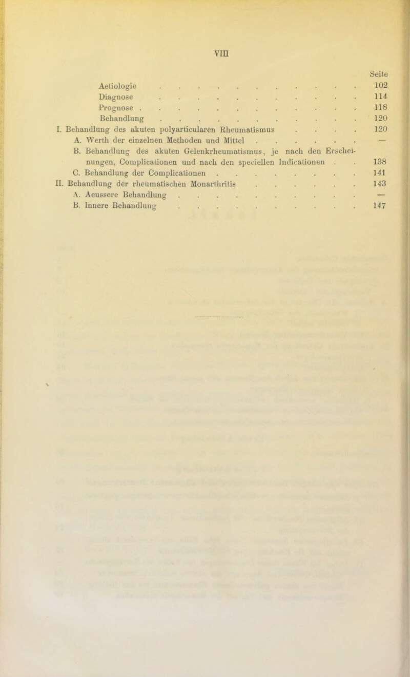 VIII Seite Aetiologie 102 Diagnose ........... 114 Prognose . . . . . . . . . . . . 118 Behandlung 120 I. Behandlung des akuten polyarticularen Rheumatismus . . . . 120 A. Werth der einzelnen Methoden und Mittel ...... — B. Behandlung des akuten Gelenkrheumatismus, je nach den Erschei- nungen, Complicaiionen und nach den speciellen Indicationen . . 138 C. Behandlung der Complicationen 141 II. Behandlung der rheumatischen Monarthritis . . . . . . 143 A. Aeussere Behandlung .......... — B. Innere Behandlung .......... 147 \