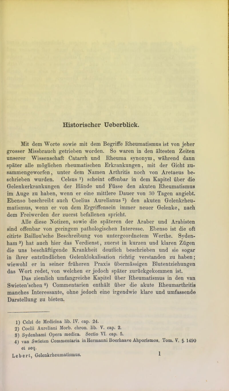 Historischer Ueberblick. Mit dem Worte sowie mit dem Begriffe Rheumatismus ist von jeher grosser Missbrauch getrieben worden. So waren in den ältesten Zeiten unserer Wissenschaft Catarrh und Rheuma synonym, während dann später alle möglichen rheumatischen Erkrankungen, mit der Gicht zu- sammengeworfen , unter dem Namen Arthritis noch von Aretaeus be- schrieben wurden. Celsus !) scheint offenbar in dem Kapitel über die Gelenkerkrankungen der Hände und Füsse den akuten Rheumatismus im Auge zu haben, wenn er eine mittlere Dauer von 30 Tagen angiebt. Ebenso beschreibt auch Coelius Aurelianus 1 2) den akuten Gelenkrheu- matismus, wenn er von dem Ergriffensein immer neuer Gelenke, nach dem Freiwerden der zuerst befallenen spricht. Alle diese Notizen, sowie die späteren der Araber und Arabisten sind offenbar von geringem pathologischen Interesse. Ebenso ist die oft citirte Baillou’sche Beschreibung von untergeordnetem Werthe. Syden- ham 3) hat auch hier das Verdienst, zuerst in kurzen und klaren Zügen die uns beschäftigende Krankheit deutlich beschrieben und sie sogar in ihrer entzündlichen Gelenklokalisation richtig verstanden zu haben; wiewohl er in seiner früheren Praxis übermässigen Blutentziehungen das Wort redet, von welchen er jedoch später zurückgekommen ist. Das ziemlich umfangreiche Kapitel über Rheumatismus in den van Swieten’schen4) Commentarien enthält über die akute Rheumarthritis manches Interessante, ohne jedoch eine irgendwie klare und umfassende Darstellung zu bieten. 1) Celsi de Medicina üb. IV. cap. 24. 2) Coelii Aureliani Morb. chron. lib. V. cap. 2. 8) Sydenhami Opera raedica. Sectio VI. cap. 5. 4) van Swieten Commentaria in Hermanni Boerkaave Ahporismos. Tom. V. §.1490 et seq.