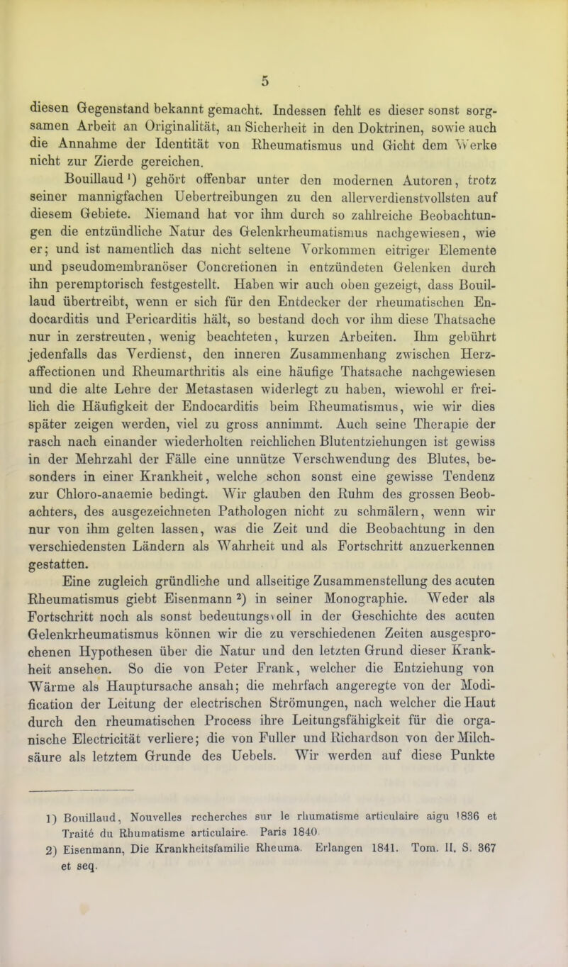 diesen Gegenstand bekannt gemacht. Indessen fehlt es dieser sonst sorg- samen Arbeit an Originalität, an Sicherheit in den Doktrinen, sowie auch die Annahme der Identität von Rheumatismus und Gicht dem Werke nicht zur Zierde gereichen. Bouillaud *) gehört olfenbar unter den modernen Autoren, trotz seiner mannigfachen Uebertreibungen zu den allerverdienstvollsten auf diesem Gebiete. Niemand hat vor ihm durch so zahlreiche Beobachtun- gen die entzündliche Natur des Gelenkrheumatismus nachgewiesen, wie er; und ist namentlich das nicht seltene Vorkommen eitriger Elemente und pseudomembranöser Concretionen in entzündeten Gelenken durch ihn peremptorisch festgestellt. Haben wir auch oben gezeigt, dass Bouil- laud übertreibt, wenn er sich für den Entdecker der rheumatischen En- docarditis und Pericarditis hält, so bestand doch vor ihm diese Thatsache nur in zerstreuten, wenig beachteten, kurzen Arbeiten. Ihm gebührt jedenfalls das Verdienst, den inneren Zusammenhang zwischen Herz- affectionen und Rheumarthritis als eine häufige Thatsache nachgewiesen und die alte Lehre der Metastasen widerlegt zu haben, wiewohl er frei- lich die Häufigkeit der Endocarditis beim Rheumatismus, wie wir dies später zeigen werden, viel zu gross annimmt. Auch seine Therapie der rasch nach einander wiederholten reichlichen Blutentziehungen ist gewiss in der Mehrzahl der Fälle eine unnütze Verschwendung des Blutes, be- sonders in einer Krankheit, welche schon sonst eine gewisse Tendenz zur Chloro-anaemie bedingt. Wir glauben den Ruhm des grossen Beob- achters, des ausgezeichneten Pathologen nicht zu schmälern, wenn wir nur von ihm gelten lassen, was die Zeit und die Beobachtung in den verschiedensten Ländern als Wahrheit und als Fortschritt anzuerkennen gestatten. Eine zugleich gründliche und allseitige Zusammenstellung des acuten Rheumatismus giebt Eisenmann 1 2) in seiner Monographie. Weder als Fortschritt noch als sonst bedeutungsvoll in der Geschichte des acuten Gelenkrheumatismus können wir die zu verschiedenen Zeiten ausgespro- chenen Hypothesen über die Natur und den letzten Grund dieser Krank- heit ansehen. So die von Peter Frank, welcher die Entziehung von Wärme als Hauptursache ansah; die mehrfach angeregte von der Modi- fication der Leitung der electrischen Strömungen, nach welcher die Haut durch den rheumatischen Process ihre Leitungsfähigkeit für die orga- nische Electricität verliere; die von Füller und Richardson von der Milch- säure als letztem Grunde des Uebels. Wir werden auf diese Punkte 1) Bouillaud, Nouvelles recherches sur le rliumatisme artic.ulaire aigu 1836 et Traite du Rliumatisme articulaire. Paris 1840 2) Eisenmann, Die Krankheitsfamilie Rheuma. Erlangen 1841. Tom. II. S. 367 et seq.