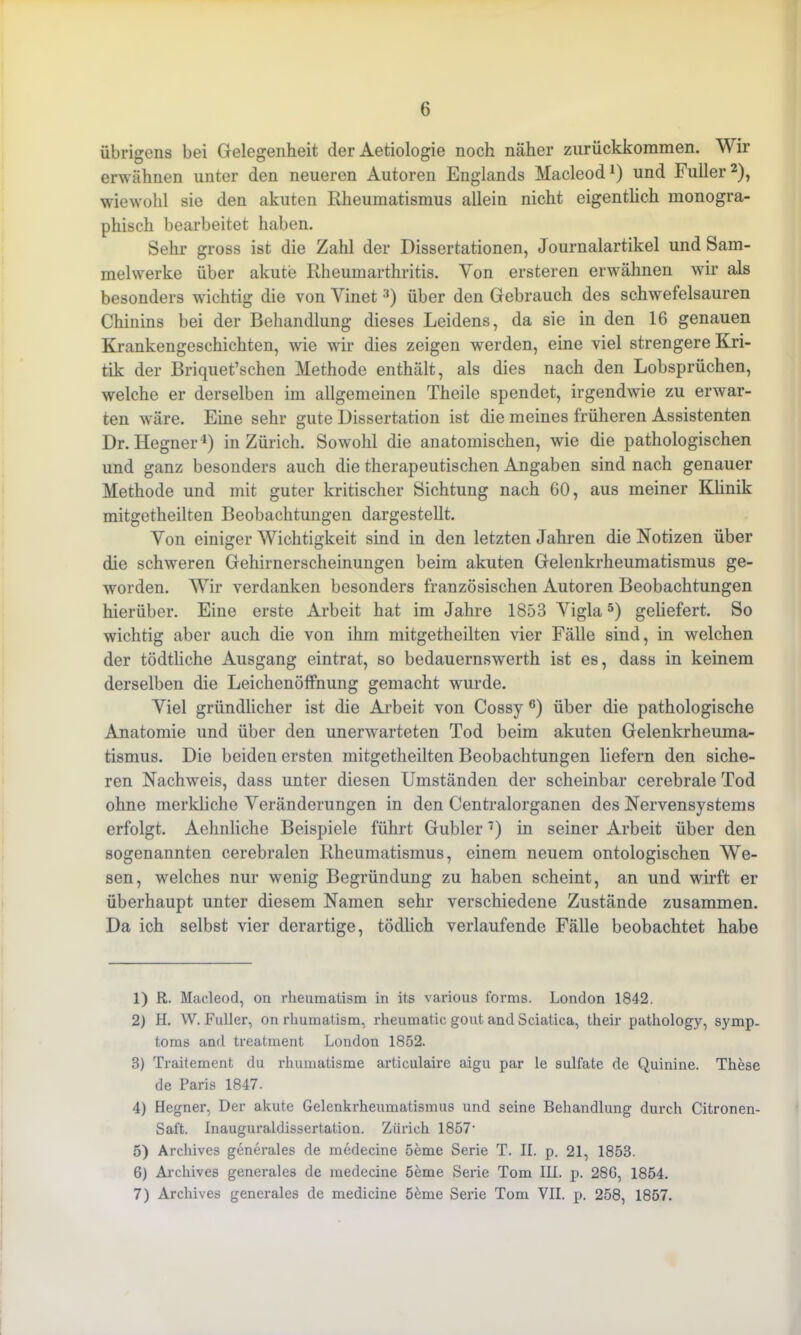 übrigens bei Gelegenheit der Aetiologie noch näher zurückkommen. Wir erwähnen unter den neueren Autoren Englands Macleod1) und Füller2), wiewohl sie den akuten Rheumatismus allein nicht eigentlich monogra- phisch bearbeitet haben. Sehr gross ist die Zahl der Dissertationen, Journalartikel und Sam- melwerke über akute Rheumarthritis. Von ersteren erwähnen wir als besonders wichtig die von Yinet3 4) über den Gebrauch des schwefelsauren Chinins bei der Behandlung dieses Leidens, da sie in den 16 genauen Krankengeschichten, wie wir dies zeigen werden, eine viel strengere Kri- tik der Briquet’schen Methode enthält, als dies nach den Lobsprüchen, welche er derselben im allgemeinen Theile spendet, irgendwie zu erwar- ten w'äre. Eine sehr gute Dissertation ist die meines früheren Assistenten Dr. Hegner1) in Zürich. Sowohl die anatomischen, wie die pathologischen und ganz besonders auch die therapeutischen Angaben sind nach genauer Methode und mit guter kritischer Sichtung nach 60, aus meiner Klinik mitgetheilten Beobachtungen dargestellt. Yon einiger Wichtigkeit sind in den letzten Jahren die Notizen über die schweren Gehirnerscheinungen beim akuten Gelenkrheumatismus ge- worden. Wir verdanken besonders französischen Autoren Beobachtungen hierüber. Eine erste Arbeit hat im Jahre 1853 Yigla5 6) geliefert. So wichtig aber auch die von ihm mitgetheilten vier Fälle sind, in welchen der tödtliche Ausgang eintrat, so bedauernswerth ist es, dass in keinem derselben die Leichenöffnung gemacht wurde. Yiel gründlicher ist die Arbeit von Cossy c) über die pathologische Anatomie und über den unenvarteten Tod beim akuten Gelenkrheuma- tismus. Die beiden ersten mitgetheilten Beobachtungen liefern den siche- ren Nachweis, dass unter diesen Umständen der scheinbar cerebrale Tod ohne merkliche Veränderungen in den Centralorganen des Nervensystems erfolgt. Aehnliche Beispiele führt Gubler7) in seiner Arbeit über den sogenannten cerebralen Rheumatismus, einem neuem ontologischen We- sen, welches nur wenig Begründung zu haben scheint, an und wirft er überhaupt unter diesem Namen sehr verschiedene Zustände zusammen. Da ich selbst vier derartige, tödlich verlaufende Fälle beobachtet habe 1) R. Macleod, on rheumatism in its various forms. London 1842. 2) II. W. Füller, on rhumatism, rheumatic gout and Sciatica, their pathology, Symp- toms and treatment London 1852. 3) Traitement du rhumatisme articulaire aigu par le Sulfate de Quinine. These de Paris 1847. 4) Hegner, Der akute Gelenkrheumatismus und seine Behandlung durch Citronen- Saft. Inauguraldissertation. Zürich 1857* 5) Archives generales de medecine 5eme Serie T. II. p. 21, 1853. 6) Archives generales de medecine öeme Serie Tom III. p. 28G, 1854. 7) Archives generales de medicine 5&me Serie Tom VII. p. 258, 1857.